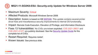 Copyright © 2021 Ivanti. All rights reserved.
MS21-11-SO2K8-ESU: Security-only Update for Windows Server 2008
 Maximum Severity: Critical
 Affected Products: Microsoft Windows Server 2008
 Description: Bulletin is based on KB 5007246. This update contains several printer
driver fixes and miscellaneous security improvements to internal OS functionality.
 Impact: Remote Code Execution, Elevation of Privilege, and Information Disclosure
 Fixes 13 Vulnerabilities: No CVEs are known exploited. CVE-2021-38631 and
CVE-2021-41371 are publicly disclosed. See the Security Update Guide for the
complete list of CVEs.
 Restart Required: Requires restart
 Known Issues: See previous slide.
 