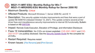 Copyright © 2021 Ivanti. All rights reserved.
MS21-11-MR7-ESU: Monthly Rollup for Win 7
MS21-11-MR2K8R2-ESU Monthly Rollup for Server 2008 R2
 Maximum Severity: Critical
 Affected Products: Microsoft Windows 7, Server 2008 R2, and IE 11
 Description: This security update includes improvements and fixes that were a part of
update KB 5006743 (released October 12, 2021). This update contains several printer
driver fixes and miscellaneous security improvements to internal OS functionality. Bulletin
is based on KB 5007236.
 Impact: Remote Code Execution, Elevation of Privilege, and Information Disclosure
 Fixes 15 Vulnerabilities: No CVEs are known exploited. CVE-2021-38631 and CVE-
2021-41371 are publicly disclosed. See the Security Update Guide for the complete list
of CVEs.
 Restart Required: Requires restart
 Known Issues: [File Rename] and [Print Server]
 