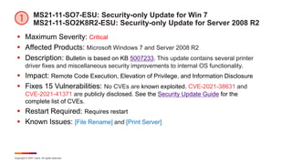 Copyright © 2021 Ivanti. All rights reserved.
MS21-11-SO7-ESU: Security-only Update for Win 7
MS21-11-SO2K8R2-ESU: Security-only Update for Server 2008 R2
 Maximum Severity: Critical
 Affected Products: Microsoft Windows 7 and Server 2008 R2
 Description: Bulletin is based on KB 5007233. This update contains several printer
driver fixes and miscellaneous security improvements to internal OS functionality.
 Impact: Remote Code Execution, Elevation of Privilege, and Information Disclosure
 Fixes 15 Vulnerabilities: No CVEs are known exploited. CVE-2021-38631 and
CVE-2021-41371 are publicly disclosed. See the Security Update Guide for the
complete list of CVEs.
 Restart Required: Requires restart
 Known Issues: [File Rename] and [Print Server]
 