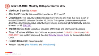 Copyright © 2021 Ivanti. All rights reserved.
MS21-11-MR8: Monthly Rollup for Server 2012
 Maximum Severity: Critical
 Affected Products: Microsoft Windows Server 2012 and IE
 Description: This security update includes improvements and fixes that were a part of
update KB5006739 (released October 12, 2021). This update contains several printer
driver fixes and miscellaneous security improvements to internal OS functionality. Bulletin
is based on KB 5007260.
 Impact: Remote Code Execution, Elevation of Privilege and Information Disclosure
 Fixes 16 Vulnerabilities: No CVEs are known exploited. CVE-2021-38631 and CVE-
2021-41371 are publicly disclosed. See the Security Update Guide for the complete list of
CVEs.
 Restart Required: Requires restart
 Known Issues: [File Rename] and [Print Server]
 