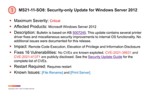Copyright © 2021 Ivanti. All rights reserved.
MS21-11-SO8: Security-only Update for Windows Server 2012
 Maximum Severity: Critical
 Affected Products: Microsoft Windows Server 2012
 Description: Bulletin is based on KB 5007245. This update contains several printer
driver fixes and miscellaneous security improvements to internal OS functionality. No
additional issues were documented for this release.
 Impact: Remote Code Execution, Elevation of Privilege and Information Disclosure
 Fixes 16 Vulnerabilities: No CVEs are known exploited. CVE-2021-38631 and
CVE-2021-41371 are publicly disclosed. See the Security Update Guide for the
complete list of CVEs.
 Restart Required: Requires restart
 Known Issues: [File Rename] and [Print Server]
 