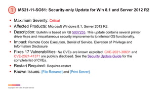 Copyright © 2021 Ivanti. All rights reserved.
MS21-11-SO81: Security-only Update for Win 8.1 and Server 2012 R2
 Maximum Severity: Critical
 Affected Products: Microsoft Windows 8.1, Server 2012 R2
 Description: Bulletin is based on KB 5007255. This update contains several printer
driver fixes and miscellaneous security improvements to internal OS functionality.
 Impact: Remote Code Execution, Denial of Service, Elevation of Privilege and
Information Disclosure
 Fixes 17 Vulnerabilities: No CVEs are known exploited. CVE-2021-38631 and
CVE-2021-41371 are publicly disclosed. See the Security Update Guide for the
complete list of CVEs.
 Restart Required: Requires restart
 Known Issues: [File Rename] and [Print Server]
 