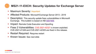 Copyright © 2021 Ivanti. All rights reserved.
MS21-11-EXCH: Security Updates for Exchange Server
 Maximum Severity: Important
 Affected Products: Microsoft Exchange Server 2013 - 2019
 Description: This security update fixes vulnerabilities in Microsoft
Exchange. This bulletin is based on KB 5007409.
 Impact: Remote Code Execution and Spoofing
 Fixes 3 Vulnerabilities: CVE-2021-42321 is known exploited.
CVE-2021-41349 and CVE-2021-42305 are fixed in this release.
 Restart Required: Requires restart
 Known Issues: See next slide
 