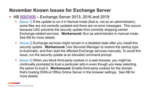 Copyright © 2021 Ivanti. All rights reserved.
November Known Issues for Exchange Server
 KB 5007409 – Exchange Server 2013, 2016 and 2019
 [Issue 1] If the update is run it in Normal mode (that is, not as an administrator),
some files are not correctly updated and there are no error messages. This occurs
because UAC prevents the security update from correctly stopping certain
Exchange-related services. Workaround: Run as administrator in manual mode.
See KB for more details.
 [Issue 2] Exchange services might remain in a disabled state after you install this
security update. Workaround: Use Services Manager to restore the startup type
to Automatic, and then start the affected Exchange services manually. To avoid this
issue, run the security update at an elevated command prompt.
 [Issue 3] When you block third-party cookies in a web browser, you might be
continually prompted to trust a particular add-in even though you keep selecting
the option to trust it. Workaround: Enable third-party cookies for the domain
that's hosting OWA or Office Online Server in the browser settings. See KB for
more details.
 