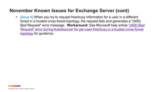 Copyright © 2021 Ivanti. All rights reserved.
November Known Issues for Exchange Server (cont)
 [Issue 4] When you try to request free/busy information for a user in a different
forest in a trusted cross-forest topology, the request fails and generates a "(400)
Bad Request" error message. Workaround: See Microsoft help article "(400) Bad
Request" error during Autodiscover for per-user free/busy in a trusted cross-forest
topology for guidance.
 