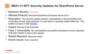 Copyright © 2021 Ivanti. All rights reserved.
MS21-11-SPT: Security Updates for SharePoint Server
 Maximum Severity: Important
 Affected Products: Microsoft SharePoint Enterprise Server 2013
 Description: This security update resolves vulnerabilities in Microsoft Office that
could allow remote code execution if a user opens a specially crafted Office file. This
bulletin is based on KB 5002063.
 Impact: Remote Code Execution
 Fixes 1 Vulnerability: No vulnerabilities are publicly disclosed or known exploited.
CVE-2021-40442 is fixed in this release.
 Restart Required: Requires restart
 Known Issues: None reported
 