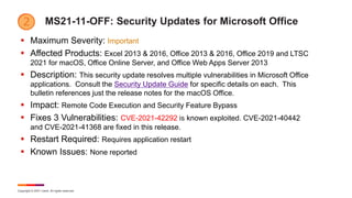 Copyright © 2021 Ivanti. All rights reserved.
MS21-11-OFF: Security Updates for Microsoft Office
 Maximum Severity: Important
 Affected Products: Excel 2013 & 2016, Office 2013 & 2016, Office 2019 and LTSC
2021 for macOS, Office Online Server, and Office Web Apps Server 2013
 Description: This security update resolves multiple vulnerabilities in Microsoft Office
applications. Consult the Security Update Guide for specific details on each. This
bulletin references just the release notes for the macOS Office.
 Impact: Remote Code Execution and Security Feature Bypass
 Fixes 3 Vulnerabilities: CVE-2021-42292 is known exploited. CVE-2021-40442
and CVE-2021-41368 are fixed in this release.
 Restart Required: Requires application restart
 Known Issues: None reported
 