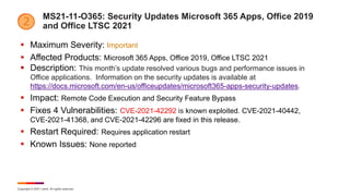 Copyright © 2021 Ivanti. All rights reserved.
MS21-11-O365: Security Updates Microsoft 365 Apps, Office 2019
and Office LTSC 2021
 Maximum Severity: Important
 Affected Products: Microsoft 365 Apps, Office 2019, Office LTSC 2021
 Description: This month’s update resolved various bugs and performance issues in
Office applications. Information on the security updates is available at
https://docs.microsoft.com/en-us/officeupdates/microsoft365-apps-security-updates.
 Impact: Remote Code Execution and Security Feature Bypass
 Fixes 4 Vulnerabilities: CVE-2021-42292 is known exploited. CVE-2021-40442,
CVE-2021-41368, and CVE-2021-42296 are fixed in this release.
 Restart Required: Requires application restart
 Known Issues: None reported
 