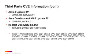 Copyright © 2021 Ivanti. All rights reserved.
Third Party CVE Information (cont)
 Java 8 Update 311
 JAVA8-311, QJAVA8U311
 Java Development Kit 8 Update 311
 JDK8-311, QJDK8U311
 RedHat OpenJDK 8.0.312
 RHTJDK8-211102, QRHTJDK180312
 Fixes 11 Vulnerabilities: CVE-2021-35550, CVE-2021-35556, CVE-2021-35559,
CVE-2021-35561, CVE-2021-35564, CVE-2021-35565, CVE-2021-35567, CVE-
2021-35578, CVE-2021-35586, CVE-2021-35588, CVE-2021-35603
 