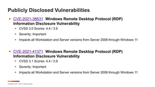 Copyright © 2021 Ivanti. All rights reserved.
Publicly Disclosed Vulnerabilities
 CVE-2021-38631 Windows Remote Desktop Protocol (RDP)
Information Disclosure Vulnerability
 CVSS 3.0 Scores: 4.4 / 3.9
 Severity: Important
 Impacts all Workstation and Server versions from Server 2008 through Windows 11
 CVE-2021-41371 Windows Remote Desktop Protocol (RDP)
Information Disclosure Vulnerability
 CVSS 3.1 Scores: 4.4 / 3.9
 Severity: Important
 Impacts all Workstation and Server versions from Server 2008 through Windows 11
 