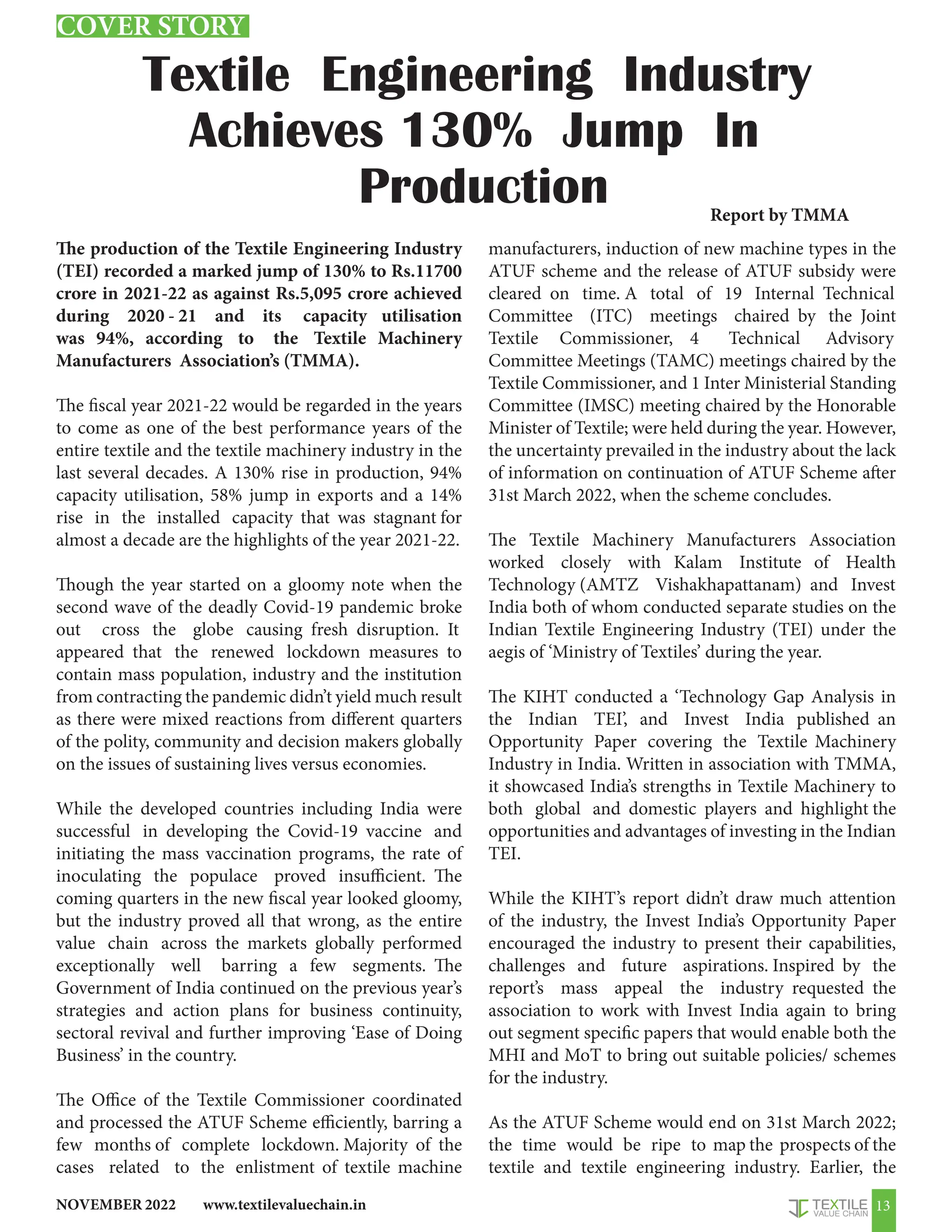 www.textilevaluechain.in
NOVEMBER 2022 13
Textile Engineering Industry
Achieves 130% Jump In
Production
The production of the Textile Engineering Industry
(TEI) recorded a marked jump of 130% to Rs.11700
crore in 2021-22 as against Rs.5,095 crore achieved
during 2020 - 21 and its capacity utilisation
was 94%, according to the Textile Machinery
Manufacturers Association’s (TMMA).
The fiscal year 2021-22 would be regarded in the years
to come as one of the best performance years of the
entire textile and the textile machinery industry in the
last several decades. A 130% rise in production, 94%
capacity utilisation, 58% jump in exports and a 14%
rise in the installed capacity that was stagnant for
almost a decade are the highlights of the year 2021-22.
Though the year started on a gloomy note when the
second wave of the deadly Covid-19 pandemic broke
out cross the globe causing fresh disruption. It
appeared that the renewed lockdown measures to
contain mass population, industry and the institution
from contracting the pandemic didn’t yield much result
as there were mixed reactions from different quarters
of the polity, community and decision makers globally
on the issues of sustaining lives versus economies.
While the developed countries including India were
successful in developing the Covid-19 vaccine and
initiating the mass vaccination programs, the rate of
inoculating the populace proved insufficient. The
coming quarters in the new fiscal year looked gloomy,
but the industry proved all that wrong, as the entire
value chain across the markets globally performed
exceptionally well barring a few segments. The
Government of India continued on the previous year’s
strategies and action plans for business continuity,
sectoral revival and further improving ‘Ease of Doing
Business’ in the country.
The Office of the Textile Commissioner coordinated
and processed the ATUF Scheme efficiently, barring a
few months of complete lockdown. Majority of the
cases related to the enlistment of textile machine
manufacturers, induction of new machine types in the
ATUF scheme and the release of ATUF subsidy were
cleared on time. A total of 19 Internal Technical
Committee (ITC) meetings chaired by the Joint
Textile Commissioner, 4 Technical Advisory
Committee Meetings (TAMC) meetings chaired by the
Textile Commissioner, and 1 Inter Ministerial Standing
Committee (IMSC) meeting chaired by the Honorable
Minister of Textile; were held during the year. However,
the uncertainty prevailed in the industry about the lack
of information on continuation of ATUF Scheme after
31st March 2022, when the scheme concludes.
The Textile Machinery Manufacturers Association
worked closely with Kalam Institute of Health
Technology (AMTZ Vishakhapattanam) and Invest
India both of whom conducted separate studies on the
Indian Textile Engineering Industry (TEI) under the
aegis of ‘Ministry of Textiles’ during the year.
The KIHT conducted a ‘Technology Gap Analysis in
the Indian TEI’, and Invest India published an
Opportunity Paper covering the Textile Machinery
Industry in India. Written in association with TMMA,
it showcased India’s strengths in Textile Machinery to
both global and domestic players and highlight the
opportunities and advantages of investing in the Indian
TEI.
While the KIHT’s report didn’t draw much attention
of the industry, the Invest India’s Opportunity Paper
encouraged the industry to present their capabilities,
challenges and future aspirations. Inspired by the
report’s mass appeal the industry requested the
association to work with Invest India again to bring
out segment specific papers that would enable both the
MHI and MoT to bring out suitable policies/ schemes
for the industry.
As the ATUF Scheme would end on 31st March 2022;
the time would be ripe to map the prospects of the
textile and textile engineering industry. Earlier, the
Report by TMMA
COVER STORY
 