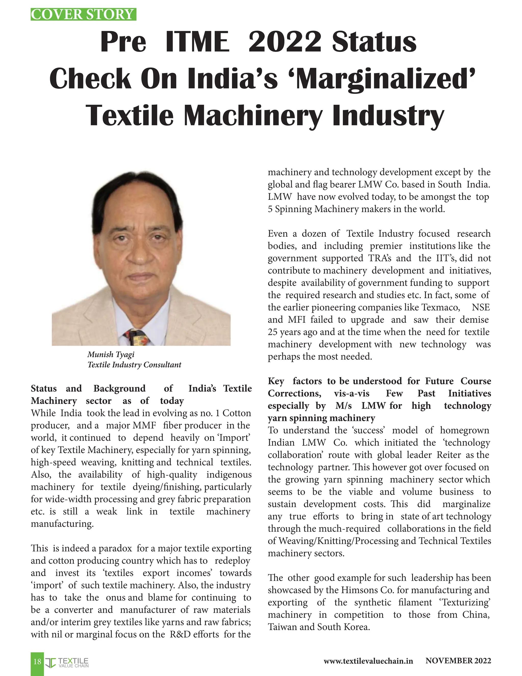 NOVEMBER 2022
www.textilevaluechain.in
18
Status and Background of India’s Textile
Machinery sector as of today
While India took the lead in evolving as no. 1 Cotton
producer, and a major MMF fiber producer in the
world, it continued to depend heavily on ‘Import’
of key Textile Machinery, especially for yarn spinning,
high-speed weaving, knitting and technical textiles.
Also, the availability of high-quality indigenous
machinery for textile dyeing/finishing, particularly
for wide-width processing and grey fabric preparation
etc. is still a weak link in textile machinery
manufacturing.
This is indeed a paradox for a major textile exporting
and cotton producing country which has to redeploy
and invest its ‘textiles export incomes’ towards
‘import’ of such textile machinery. Also, the industry
has to take the onus and blame for continuing to
be a converter and manufacturer of raw materials
and/or interim grey textiles like yarns and raw fabrics;
with nil or marginal focus on the RD efforts for the
machinery and technology development except by the
global and flag bearer LMW Co. based in South India.
LMW have now evolved today, to be amongst the top
5 Spinning Machinery makers in the world.
Even a dozen of Textile Industry focused research
bodies, and including premier institutions like the
government supported TRA’s and the IIT’s, did not
contribute to machinery development and initiatives,
despite availability of government funding to support
the required research and studies etc. In fact, some of
the earlier pioneering companies like Texmaco, NSE
and MFI failed to upgrade and saw their demise
25 years ago and at the time when the need for textile
machinery development with new technology was
perhaps the most needed.
Key factors to be understood for Future Course
Corrections, vis-a-vis Few Past Initiatives
especially by M/s LMW for high technology
yarn spinning machinery
To understand the ‘success’ model of homegrown
Indian LMW Co. which initiated the ‘technology
collaboration’ route with global leader Reiter as the
technology partner. This however got over focused on
the growing yarn spinning machinery sector which
seems to be the viable and volume business to
sustain development costs. This did marginalize
any true efforts to bring in state of art technology
through the much-required collaborations in the field
of Weaving/Knitting/Processing and Technical Textiles
machinery sectors.
The other good example for such leadership has been
showcased by the Himsons Co. for manufacturing and
exporting of the synthetic filament ‘Texturizing’
machinery in competition to those from China,
Taiwan and South Korea.
Pre ITME 2022 Status
Check On India’s ‘Marginalized’
Textile Machinery Industry
Munish Tyagi
Textile Industry Consultant
COVER STORY
 