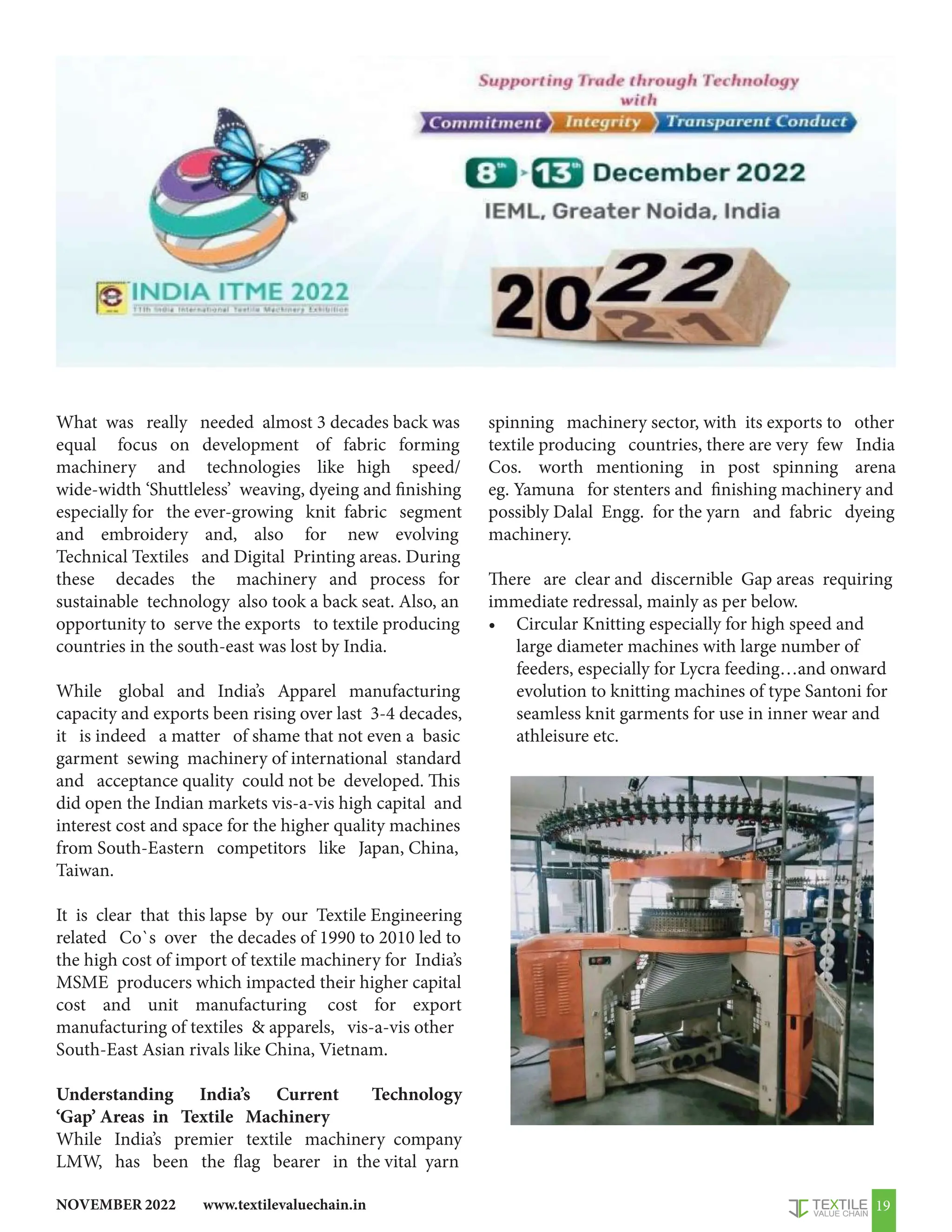 www.textilevaluechain.in
NOVEMBER 2022 19
What was really needed almost 3 decades back was
equal focus on development of fabric forming
machinery and technologies like high speed/
wide-width ‘Shuttleless’ weaving, dyeing and finishing
especially for the ever-growing knit fabric segment
and embroidery and, also for new evolving
Technical Textiles and Digital Printing areas. During
these decades the machinery and process for
sustainable technology also took a back seat. Also, an
opportunity to serve the exports to textile producing
countries in the south-east was lost by India.
While global and India’s Apparel manufacturing
capacity and exports been rising over last 3-4 decades,
it is indeed a matter of shame that not even a basic
garment sewing machinery of international standard
and acceptance quality could not be developed. This
did open the Indian markets vis-a-vis high capital and
interest cost and space for the higher quality machines
from South-Eastern competitors like Japan, China,
Taiwan.
It is clear that this lapse by our Textile Engineering
related Co`s over the decades of 1990 to 2010 led to
the high cost of import of textile machinery for India’s
MSME producers which impacted their higher capital
cost and unit manufacturing cost for export
manufacturing of textiles  apparels, vis-a-vis other
South-East Asian rivals like China, Vietnam.
Understanding India’s Current Technology
‘Gap’ Areas in Textile Machinery
While India’s premier textile machinery company
LMW, has been the flag bearer in the vital yarn
spinning machinery sector, with its exports to other
textile producing countries, there are very few India
Cos. worth mentioning in post spinning arena
eg. Yamuna for stenters and finishing machinery and
possibly Dalal Engg. for the yarn and fabric dyeing
machinery.
There are clear and discernible Gap areas requiring
immediate redressal, mainly as per below.
• Circular Knitting especially for high speed and
large diameter machines with large number of
feeders, especially for Lycra feeding…and onward
evolution to knitting machines of type Santoni for
seamless knit garments for use in inner wear and
athleisure etc.
 