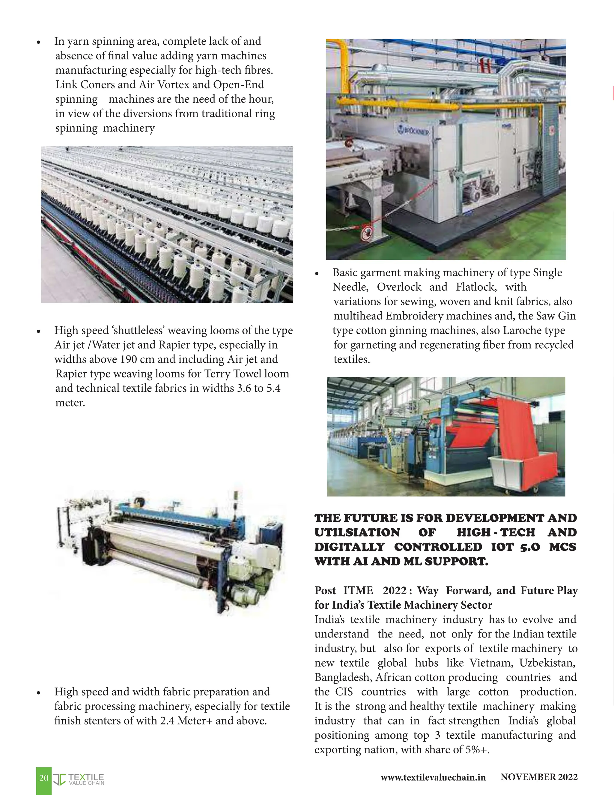 NOVEMBER 2022
www.textilevaluechain.in
20
• In yarn spinning area, complete lack of and
absence of final value adding yarn machines
manufacturing especially for high-tech fibres.
Link Coners and Air Vortex and Open-End
spinning machines are the need of the hour,
in view of the diversions from traditional ring
spinning machinery
• High speed ‘shuttleless’ weaving looms of the type
Air jet /Water jet and Rapier type, especially in
widths above 190 cm and including Air jet and
Rapier type weaving looms for Terry Towel loom
and technical textile fabrics in widths 3.6 to 5.4
meter.
• High speed and width fabric preparation and
fabric processing machinery, especially for textile
finish stenters of with 2.4 Meter+ and above.
• Basic garment making machinery of type Single
Needle, Overlock and Flatlock, with
variations for sewing, woven and knit fabrics, also
multihead Embroidery machines and, the Saw Gin
type cotton ginning machines, also Laroche type
for garneting and regenerating fiber from recycled
textiles.
THE FUTURE IS FOR DEVELOPMENT AND
UTILSIATION OF HIGH - TECH AND
DIGITALLY CONTROLLED IOT 5.O MCS
WITH AI AND ML SUPPORT.
Post ITME 2022 : Way Forward, and Future Play
for India’s Textile Machinery Sector
India’s textile machinery industry has to evolve and
understand the need, not only for the Indian textile
industry, but also for exports of textile machinery to
new textile global hubs like Vietnam, Uzbekistan,
Bangladesh, African cotton producing countries and
the CIS countries with large cotton production.
It is the strong and healthy textile machinery making
industry that can in fact strengthen India’s global
positioning among top 3 textile manufacturing and
exporting nation, with share of 5%+.
 