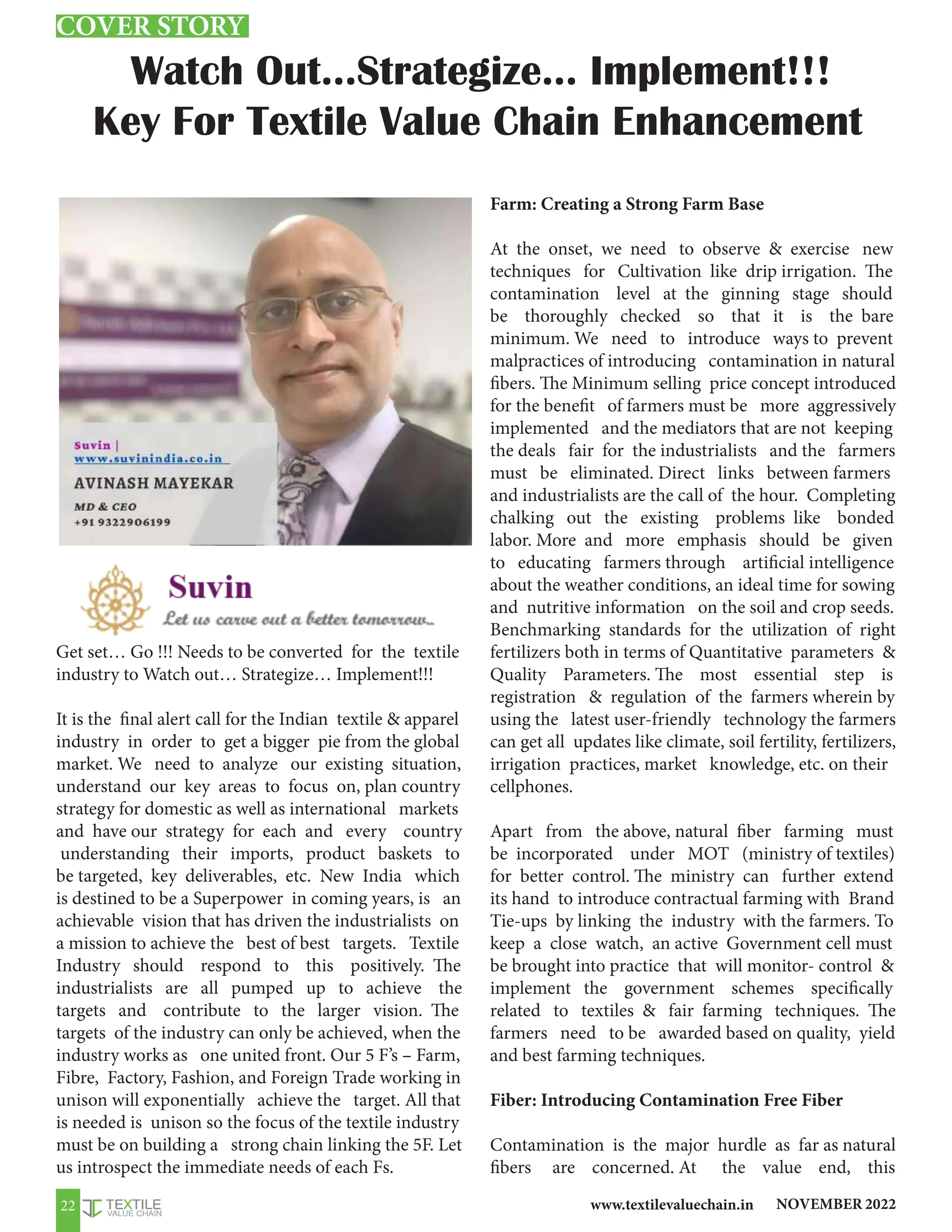 NOVEMBER 2022
www.textilevaluechain.in
22
Get set… Go !!! Needs to be converted for the textile
industry to Watch out… Strategize… Implement!!!
It is the final alert call for the Indian textile  apparel
industry in order to get a bigger pie from the global
market. We need to analyze our existing situation,
understand our key areas to focus on, plan country
strategy for domestic as well as international markets
and have our strategy for each and every country
understanding their imports, product baskets to
be targeted, key deliverables, etc. New India which
is destined to be a Superpower in coming years, is an
achievable vision that has driven the industrialists on
a mission to achieve the best of best targets. Textile
Industry should respond to this positively. The
industrialists are all pumped up to achieve the
targets and contribute to the larger vision. The
targets of the industry can only be achieved, when the
industry works as one united front. Our 5 F’s – Farm,
Fibre, Factory, Fashion, and Foreign Trade working in
unison will exponentially achieve the target. All that
is needed is unison so the focus of the textile industry
must be on building a strong chain linking the 5F. Let
us introspect the immediate needs of each Fs.
Farm: Creating a Strong Farm Base
At the onset, we need to observe  exercise new
techniques for Cultivation like drip irrigation. The
contamination level at the ginning stage should
be thoroughly checked so that it is the bare
minimum. We need to introduce ways to prevent
malpractices of introducing contamination in natural
fibers. The Minimum selling price concept introduced
for the benefit of farmers must be more aggressively
implemented and the mediators that are not keeping
the deals fair for the industrialists and the farmers
must be eliminated. Direct links between farmers
and industrialists are the call of the hour. Completing
chalking out the existing problems like bonded
labor. More and more emphasis should be given
to educating farmers through artificial intelligence
about the weather conditions, an ideal time for sowing
and nutritive information on the soil and crop seeds.
Benchmarking standards for the utilization of right
fertilizers both in terms of Quantitative parameters 
Quality Parameters. The most essential step is
registration  regulation of the farmers wherein by
using the latest user-friendly technology the farmers
can get all updates like climate, soil fertility, fertilizers,
irrigation practices, market knowledge, etc. on their
cellphones.
Apart from the above, natural fiber farming must
be incorporated under MOT (ministry of textiles)
for better control. The ministry can further extend
its hand to introduce contractual farming with Brand
Tie-ups by linking the industry with the farmers. To
keep a close watch, an active Government cell must
be brought into practice that will monitor- control 
implement the government schemes specifically
related to textiles  fair farming techniques. The
farmers need to be awarded based on quality, yield
and best farming techniques.
Fiber: Introducing Contamination Free Fiber
Contamination is the major hurdle as far as natural
fibers are concerned. At the value end, this
Watch Out…Strategize… Implement!!!
Key For Textile Value Chain Enhancement
Mr. Avinash Mayekar
MD, SUVIN
COVER STORY
 