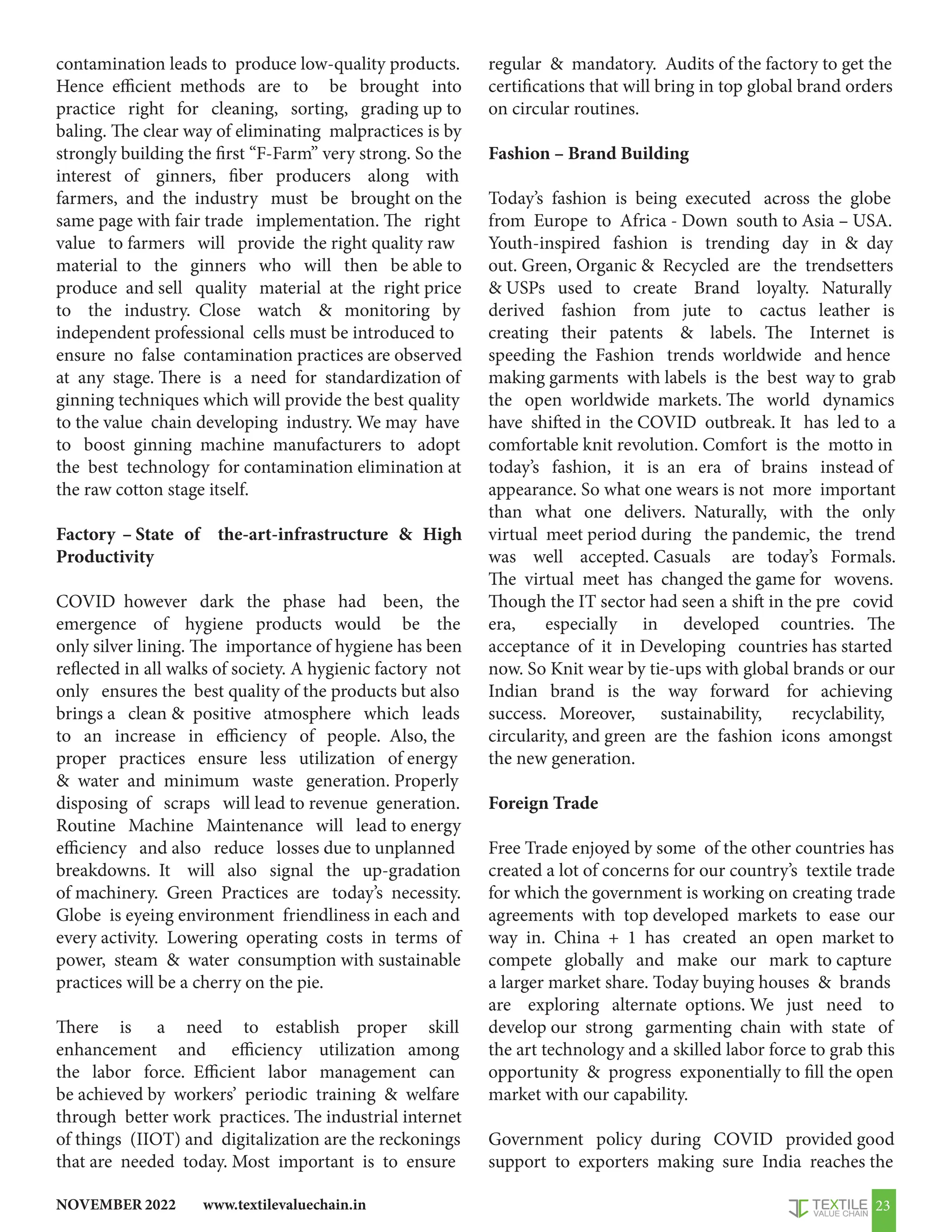 www.textilevaluechain.in
NOVEMBER 2022 23
contamination leads to produce low-quality products.
Hence efficient methods are to be brought into
practice right for cleaning, sorting, grading up to
baling. The clear way of eliminating malpractices is by
strongly building the first “F-Farm” very strong. So the
interest of ginners, fiber producers along with
farmers, and the industry must be brought on the
same page with fair trade implementation. The right
value to farmers will provide the right quality raw
material to the ginners who will then be able to
produce and sell quality material at the right price
to the industry. Close watch  monitoring by
independent professional cells must be introduced to
ensure no false contamination practices are observed
at any stage. There is a need for standardization of
ginning techniques which will provide the best quality
to the value chain developing industry. We may have
to boost ginning machine manufacturers to adopt
the best technology for contamination elimination at
the raw cotton stage itself.
Factory – State of the-art-infrastructure  High
Productivity
COVID however dark the phase had been, the
emergence of hygiene products would be the
only silver lining. The importance of hygiene has been
reflected in all walks of society. A hygienic factory not
only ensures the best quality of the products but also
brings a clean  positive atmosphere which leads
to an increase in efficiency of people. Also, the
proper practices ensure less utilization of energy
 water and minimum waste generation. Properly
disposing of scraps will lead to revenue generation.
Routine Machine Maintenance will lead to energy
efficiency and also reduce losses due to unplanned
breakdowns. It will also signal the up-gradation
of machinery. Green Practices are today’s necessity.
Globe is eyeing environment friendliness in each and
every activity. Lowering operating costs in terms of
power, steam  water consumption with sustainable
practices will be a cherry on the pie.
There is a need to establish proper skill
enhancement and efficiency utilization among
the labor force. Efficient labor management can
be achieved by workers’ periodic training  welfare
through better work practices. The industrial internet
of things (IIOT) and digitalization are the reckonings
that are needed today. Most important is to ensure
regular  mandatory. Audits of the factory to get the
certifications that will bring in top global brand orders
on circular routines.
Fashion – Brand Building
Today’s fashion is being executed across the globe
from Europe to Africa - Down south to Asia – USA.
Youth-inspired fashion is trending day in  day
out. Green, Organic  Recycled are the trendsetters
 USPs used to create Brand loyalty. Naturally
derived fashion from jute to cactus leather is
creating their patents  labels. The Internet is
speeding the Fashion trends worldwide and hence
making garments with labels is the best way to grab
the open worldwide markets. The world dynamics
have shifted in the COVID outbreak. It has led to a
comfortable knit revolution. Comfort is the motto in
today’s fashion, it is an era of brains instead of
appearance. So what one wears is not more important
than what one delivers. Naturally, with the only
virtual meet period during the pandemic, the trend
was well accepted. Casuals are today’s Formals.
The virtual meet has changed the game for wovens.
Though the IT sector had seen a shift in the pre covid
era, especially in developed countries. The
acceptance of it in Developing countries has started
now. So Knit wear by tie-ups with global brands or our
Indian brand is the way forward for achieving
success. Moreover, sustainability, recyclability,
circularity, and green are the fashion icons amongst
the new generation.
Foreign Trade
Free Trade enjoyed by some of the other countries has
created a lot of concerns for our country’s textile trade
for which the government is working on creating trade
agreements with top developed markets to ease our
way in. China + 1 has created an open market to
compete globally and make our mark to capture
a larger market share. Today buying houses  brands
are exploring alternate options. We just need to
develop our strong garmenting chain with state of
the art technology and a skilled labor force to grab this
opportunity  progress exponentially to fill the open
market with our capability.
Government policy during COVID provided good
support to exporters making sure India reaches the
 