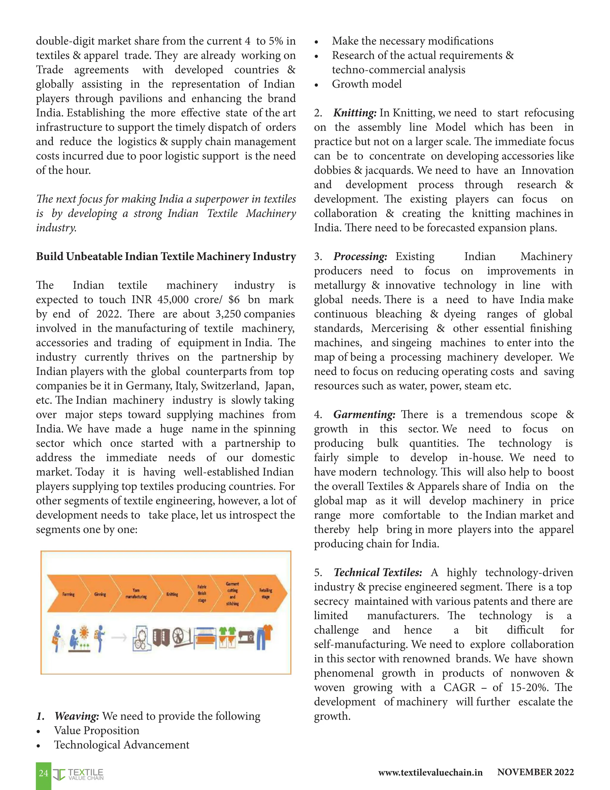 NOVEMBER 2022
www.textilevaluechain.in
24
double-digit market share from the current 4 to 5% in
textiles  apparel trade. They are already working on
Trade agreements with developed countries 
globally assisting in the representation of Indian
players through pavilions and enhancing the brand
India. Establishing the more effective state of the art
infrastructure to support the timely dispatch of orders
and reduce the logistics  supply chain management
costs incurred due to poor logistic support is the need
of the hour.
The next focus for making India a superpower in textiles
is by developing a strong Indian Textile Machinery
industry.
Build Unbeatable Indian Textile Machinery Industry
The Indian textile machinery industry is
expected to touch INR 45,000 crore/ $6 bn mark
by end of 2022. There are about 3,250 companies
involved in the manufacturing of textile machinery,
accessories and trading of equipment in India. The
industry currently thrives on the partnership by
Indian players with the global counterparts from top
companies be it in Germany, Italy, Switzerland, Japan,
etc. The Indian machinery industry is slowly taking
over major steps toward supplying machines from
India. We have made a huge name in the spinning
sector which once started with a partnership to
address the immediate needs of our domestic
market. Today it is having well-established Indian
players supplying top textiles producing countries. For
other segments of textile engineering, however, a lot of
development needs to take place, let us introspect the
segments one by one:
1. Weaving: We need to provide the following
• Value Proposition
• Technological Advancement
• Make the necessary modifications
• Research of the actual requirements 
techno-commercial analysis
• Growth model
2. Knitting: In Knitting, we need to start refocusing
on the assembly line Model which has been in
practice but not on a larger scale. The immediate focus
can be to concentrate on developing accessories like
dobbies  jacquards. We need to have an Innovation
and development process through research 
development. The existing players can focus on
collaboration  creating the knitting machines in
India. There need to be forecasted expansion plans.
3. Processing: Existing Indian Machinery
producers need to focus on improvements in
metallurgy  innovative technology in line with
global needs. There is a need to have India make
continuous bleaching  dyeing ranges of global
standards, Mercerising  other essential finishing
machines, and singeing machines to enter into the
map of being a processing machinery developer. We
need to focus on reducing operating costs and saving
resources such as water, power, steam etc.
4. Garmenting: There is a tremendous scope 
growth in this sector. We need to focus on
producing bulk quantities. The technology is
fairly simple to develop in-house. We need to
have modern technology. This will also help to boost
the overall Textiles  Apparels share of India on the
global map as it will develop machinery in price
range more comfortable to the Indian market and
thereby help bring in more players into the apparel
producing chain for India.
5. Technical Textiles: A highly technology-driven
industry  precise engineered segment. There is a top
secrecy maintained with various patents and there are
limited manufacturers. The technology is a
challenge and hence a bit difficult for
self-manufacturing. We need to explore collaboration
in this sector with renowned brands. We have shown
phenomenal growth in products of nonwoven 
woven growing with a CAGR – of 15-20%. The
development of machinery will further escalate the
growth.
 