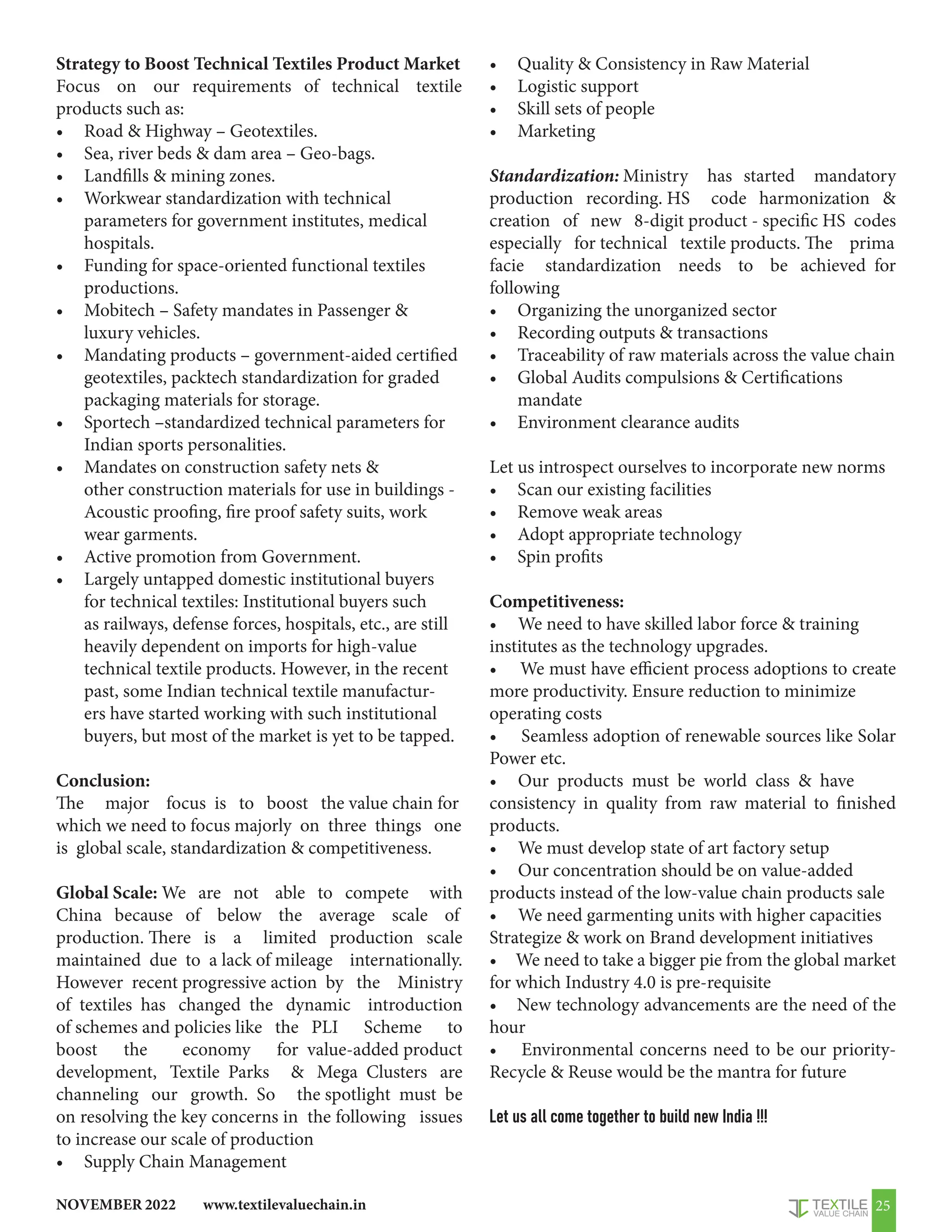 www.textilevaluechain.in
NOVEMBER 2022 25
Strategy to Boost Technical Textiles Product Market
Focus on our requirements of technical textile
products such as:
• Road  Highway – Geotextiles.
• Sea, river beds  dam area – Geo-bags.
• Landfills  mining zones.
• Workwear standardization with technical
parameters for government institutes, medical
hospitals.
• Funding for space-oriented functional textiles
productions.
• Mobitech – Safety mandates in Passenger 
luxury vehicles.
• Mandating products – government-aided certified
geotextiles, packtech standardization for graded
packaging materials for storage.
• Sportech –standardized technical parameters for
Indian sports personalities.
• Mandates on construction safety nets 
other construction materials for use in buildings -
Acoustic proofing, fire proof safety suits, work
wear garments.
• Active promotion from Government.
• Largely untapped domestic institutional buyers
for technical textiles: Institutional buyers such
as railways, defense forces, hospitals, etc., are still
heavily dependent on imports for high-value
technical textile products. However, in the recent
past, some Indian technical textile manufactur-
ers have started working with such institutional
buyers, but most of the market is yet to be tapped.
Conclusion:
The major focus is to boost the value chain for
which we need to focus majorly on three things one
is global scale, standardization  competitiveness.
Global Scale: We are not able to compete with
China because of below the average scale of
production. There is a limited production scale
maintained due to a lack of mileage internationally.
However recent progressive action by the Ministry
of textiles has changed the dynamic introduction
of schemes and policies like the PLI Scheme to
boost the economy for value-added product
development, Textile Parks  Mega Clusters are
channeling our growth. So the spotlight must be
on resolving the key concerns in the following issues
to increase our scale of production
• Supply Chain Management
• Quality  Consistency in Raw Material
• Logistic support
• Skill sets of people
• Marketing
Standardization: Ministry has started mandatory
production recording. HS code harmonization 
creation of new 8-digit product - specific HS codes
especially for technical textile products. The prima
facie standardization needs to be achieved for
following
• Organizing the unorganized sector
• Recording outputs  transactions
• Traceability of raw materials across the value chain
• Global Audits compulsions  Certifications
mandate
• Environment clearance audits
Let us introspect ourselves to incorporate new norms
• Scan our existing facilities
• Remove weak areas
• Adopt appropriate technology
• Spin profits
Competitiveness:
• We need to have skilled labor force  training
institutes as the technology upgrades.
• We must have efficient process adoptions to create
more productivity. Ensure reduction to minimize
operating costs
• Seamless adoption of renewable sources like Solar
Power etc.
• Our products must be world class  have
consistency in quality from raw material to finished
products.
• We must develop state of art factory setup
• Our concentration should be on value-added
products instead of the low-value chain products sale
• We need garmenting units with higher capacities
Strategize  work on Brand development initiatives
• We need to take a bigger pie from the global market
for which Industry 4.0 is pre-requisite
• New technology advancements are the need of the
hour
• Environmental concerns need to be our priority-
Recycle  Reuse would be the mantra for future
Let us all come together to build new India !!!
 