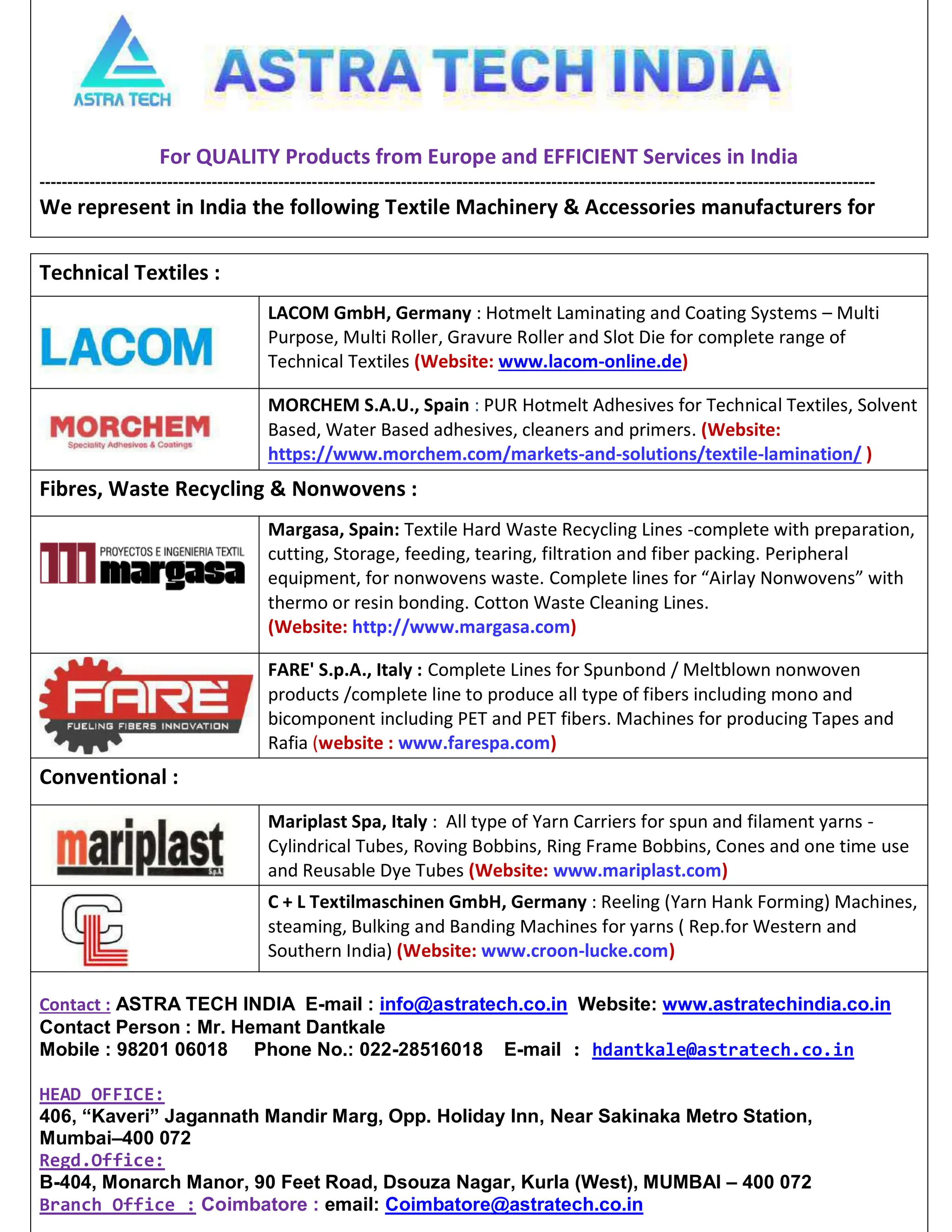 For QUALITY Products from Europe and EFFICIENT Services in India
------------------------------------------------------------------------------------------------------------------------------------------------------
We represent in India the following Textile Machinery  Accessories manufacturers for
Technical Textiles :
LACOM GmbH, Germany : Hotmelt Laminating and Coating Systems – Multi
Purpose, Multi Roller, Gravure Roller and Slot Die for complete range of
Technical Textiles (Website: www.lacom-online.de)
MORCHEM S.A.U., Spain : PUR Hotmelt Adhesives for Technical Textiles, Solvent
Based, Water Based adhesives, cleaners and primers. (Website:
https://www.morchem.com/markets-and-solutions/textile-lamination/ )
Fibres, Waste Recycling  Nonwovens :
Margasa, Spain: Textile Hard Waste Recycling Lines -complete with preparation,
cutting, Storage, feeding, tearing, filtration and fiber packing. Peripheral
equipment, for nonwovens waste. Complete lines for “Airlay Nonwovens” with
thermo or resin bonding. Cotton Waste Cleaning Lines.
(Website: http://www.margasa.com)
FARE' S.p.A., Italy : Complete Lines for Spunbond / Meltblown nonwoven
products /complete line to produce all type of fibers including mono and
bicomponent including PET and PET fibers. Machines for producing Tapes and
Rafia (website : www.farespa.com)
Conventional :
Mariplast Spa, Italy : All type of Yarn Carriers for spun and filament yarns -
Cylindrical Tubes, Roving Bobbins, Ring Frame Bobbins, Cones and one time use
and Reusable Dye Tubes (Website: www.mariplast.com)
C + L Textilmaschinen GmbH, Germany : Reeling (Yarn Hank Forming) Machines,
steaming, Bulking and Banding Machines for yarns ( Rep.for Western and
Southern India) (Website: www.croon-lucke.com)
Contact : ASTRA TECH INDIA E-mail : info@astratech.co.in Website: www.astratechindia.co.in
Contact Person : Mr. Hemant Dantkale
Mobile : 98201 06018 Phone No.: 022-28516018 E-mail : hdantkale@astratech.co.in
HEAD OFFICE:
406, “Kaveri” Jagannath Mandir Marg, Opp. Holiday Inn, Near Sakinaka Metro Station,
Mumbai–400 072
Regd.Office:
B-404, Monarch Manor, 90 Feet Road, Dsouza Nagar, Kurla (West), MUMBAI – 400 072
Branch Office : Coimbatore : email: Coimbatore@astratech.co.in
 