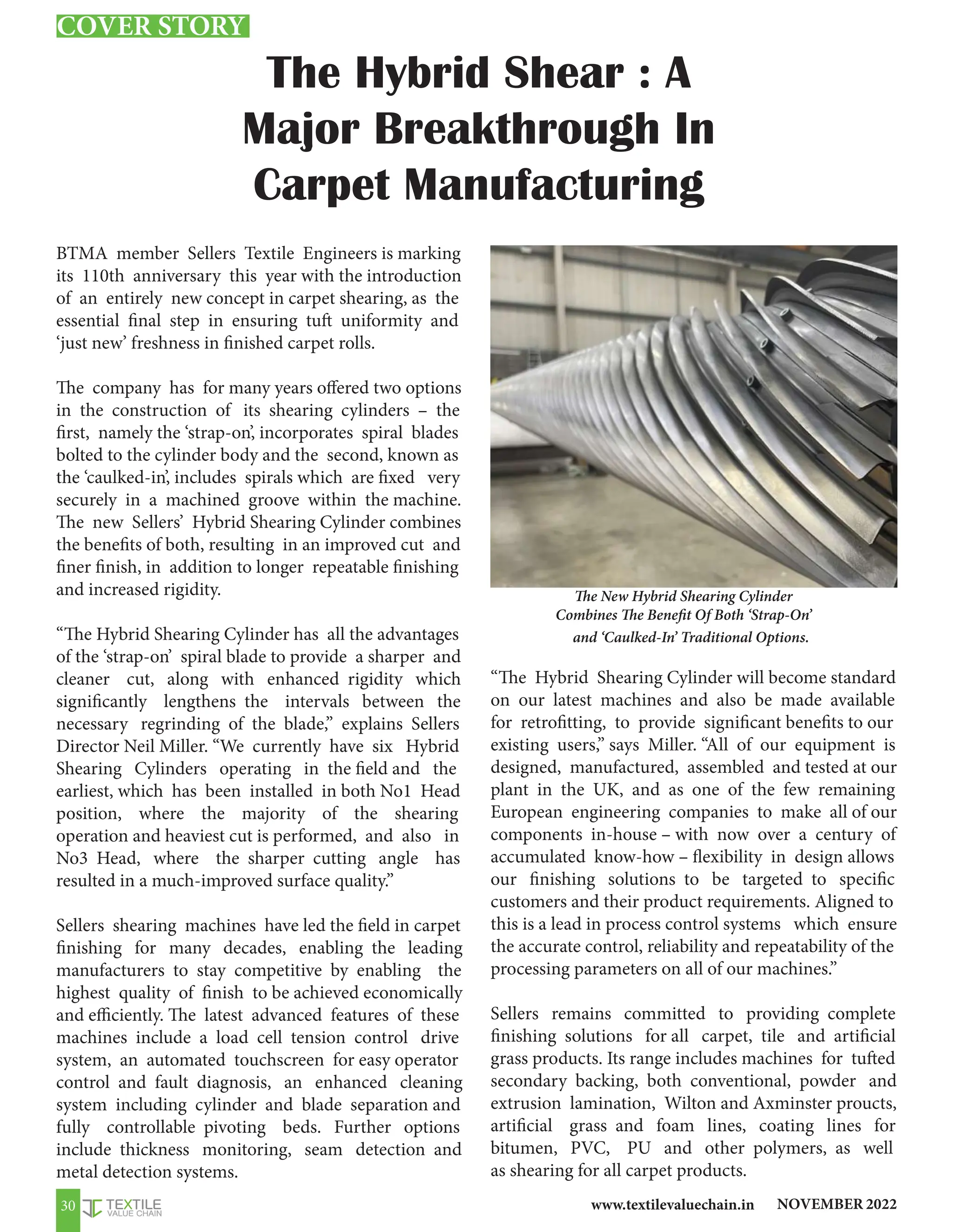 NOVEMBER 2022
www.textilevaluechain.in
30
The Hybrid Shear : A
Major Breakthrough In
Carpet Manufacturing
BTMA member Sellers Textile Engineers is marking
its 110th anniversary this year with the introduction
of an entirely new concept in carpet shearing, as the
essential final step in ensuring tuft uniformity and
‘just new’ freshness in finished carpet rolls.
The company has for many years offered two options
in the construction of its shearing cylinders – the
first, namely the ‘strap-on’, incorporates spiral blades
bolted to the cylinder body and the second, known as
the ‘caulked-in’, includes spirals which are fixed very
securely in a machined groove within the machine.
The new Sellers’ Hybrid Shearing Cylinder combines
the benefits of both, resulting in an improved cut and
finer finish, in addition to longer repeatable finishing
and increased rigidity.
“The Hybrid Shearing Cylinder has all the advantages
of the ‘strap-on’ spiral blade to provide a sharper and
cleaner cut, along with enhanced rigidity which
significantly lengthens the intervals between the
necessary regrinding of the blade,” explains Sellers
Director Neil Miller. “We currently have six Hybrid
Shearing Cylinders operating in the field and the
earliest, which has been installed in both No1 Head
position, where the majority of the shearing
operation and heaviest cut is performed, and also in
No3 Head, where the sharper cutting angle has
resulted in a much-improved surface quality.”
Sellers shearing machines have led the field in carpet
finishing for many decades, enabling the leading
manufacturers to stay competitive by enabling the
highest quality of finish to be achieved economically
and efficiently. The latest advanced features of these
machines include a load cell tension control drive
system, an automated touchscreen for easy operator
control and fault diagnosis, an enhanced cleaning
system including cylinder and blade separation and
fully controllable pivoting beds. Further options
include thickness monitoring, seam detection and
metal detection systems.
“The Hybrid Shearing Cylinder will become standard
on our latest machines and also be made available
for retrofitting, to provide significant benefits to our
existing users,” says Miller. “All of our equipment is
designed, manufactured, assembled and tested at our
plant in the UK, and as one of the few remaining
European engineering companies to make all of our
components in-house – with now over a century of
accumulated know-how – flexibility in design allows
our finishing solutions to be targeted to specific
customers and their product requirements. Aligned to
this is a lead in process control systems which ensure
the accurate control, reliability and repeatability of the
processing parameters on all of our machines.”
Sellers remains committed to providing complete
finishing solutions for all carpet, tile and artificial
grass products. Its range includes machines for tufted
secondary backing, both conventional, powder and
extrusion lamination, Wilton and Axminster proucts,
artificial grass and foam lines, coating lines for
bitumen, PVC, PU and other polymers, as well
as shearing for all carpet products.
The New Hybrid Shearing Cylinder
Combines The Benefit Of Both ‘Strap-On’
and ‘Caulked-In’ Traditional Options.
COVER STORY
 