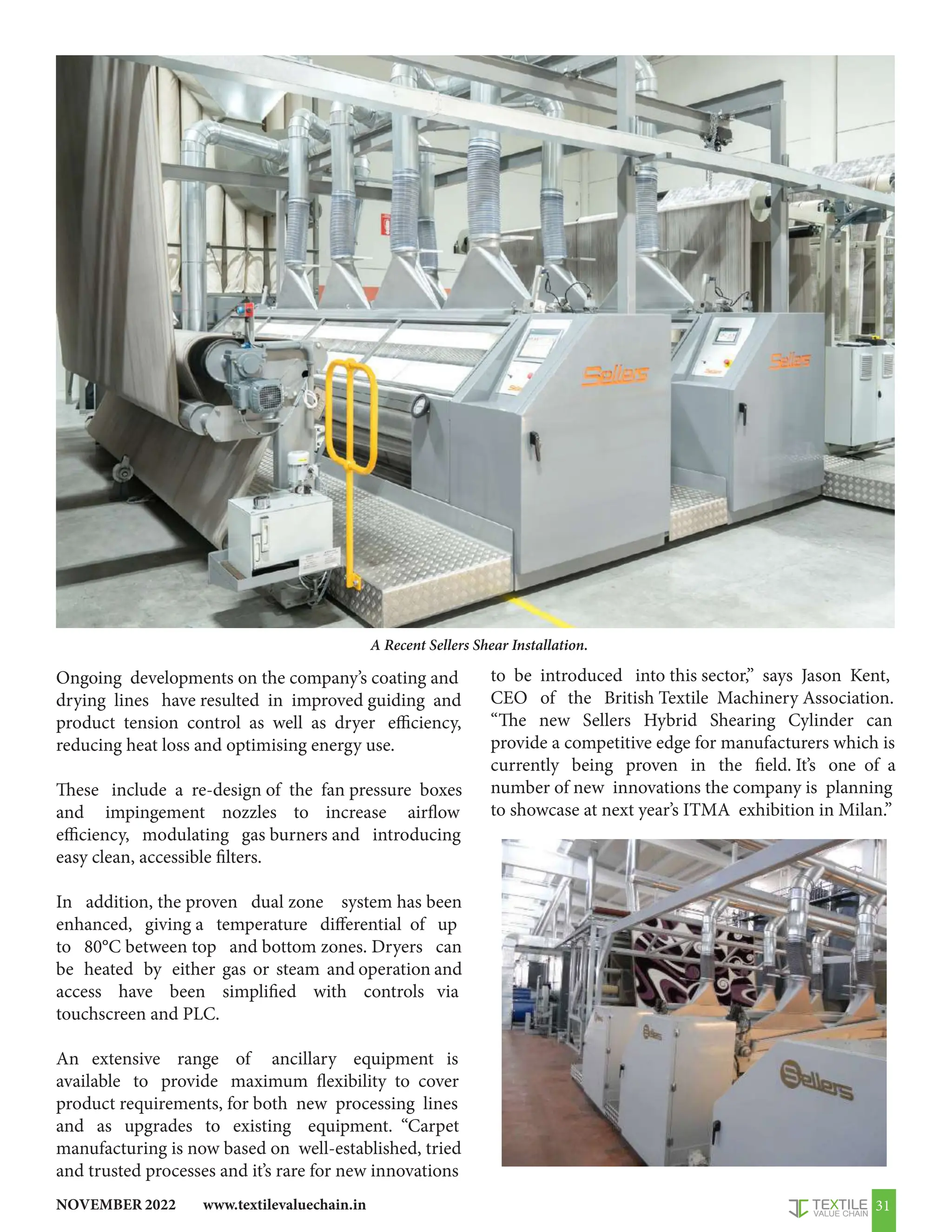 www.textilevaluechain.in
NOVEMBER 2022 31
Ongoing developments on the company’s coating and
drying lines have resulted in improved guiding and
product tension control as well as dryer efficiency,
reducing heat loss and optimising energy use.
These include a re-design of the fan pressure boxes
and impingement nozzles to increase airflow
efficiency, modulating gas burners and introducing
easy clean, accessible filters.
In addition, the proven dual zone system has been
enhanced, giving a temperature differential of up
to 80°C between top and bottom zones. Dryers can
be heated by either gas or steam and operation and
access have been simplified with controls via
touchscreen and PLC.
An extensive range of ancillary equipment is
available to provide maximum flexibility to cover
product requirements, for both new processing lines
and as upgrades to existing equipment. “Carpet
manufacturing is now based on well-established, tried
and trusted processes and it’s rare for new innovations
to be introduced into this sector,” says Jason Kent,
CEO of the British Textile Machinery Association.
“The new Sellers Hybrid Shearing Cylinder can
provide a competitive edge for manufacturers which is
currently being proven in the field. It’s one of a
number of new innovations the company is planning
to showcase at next year’s ITMA exhibition in Milan.”
A Recent Sellers Shear Installation.
 