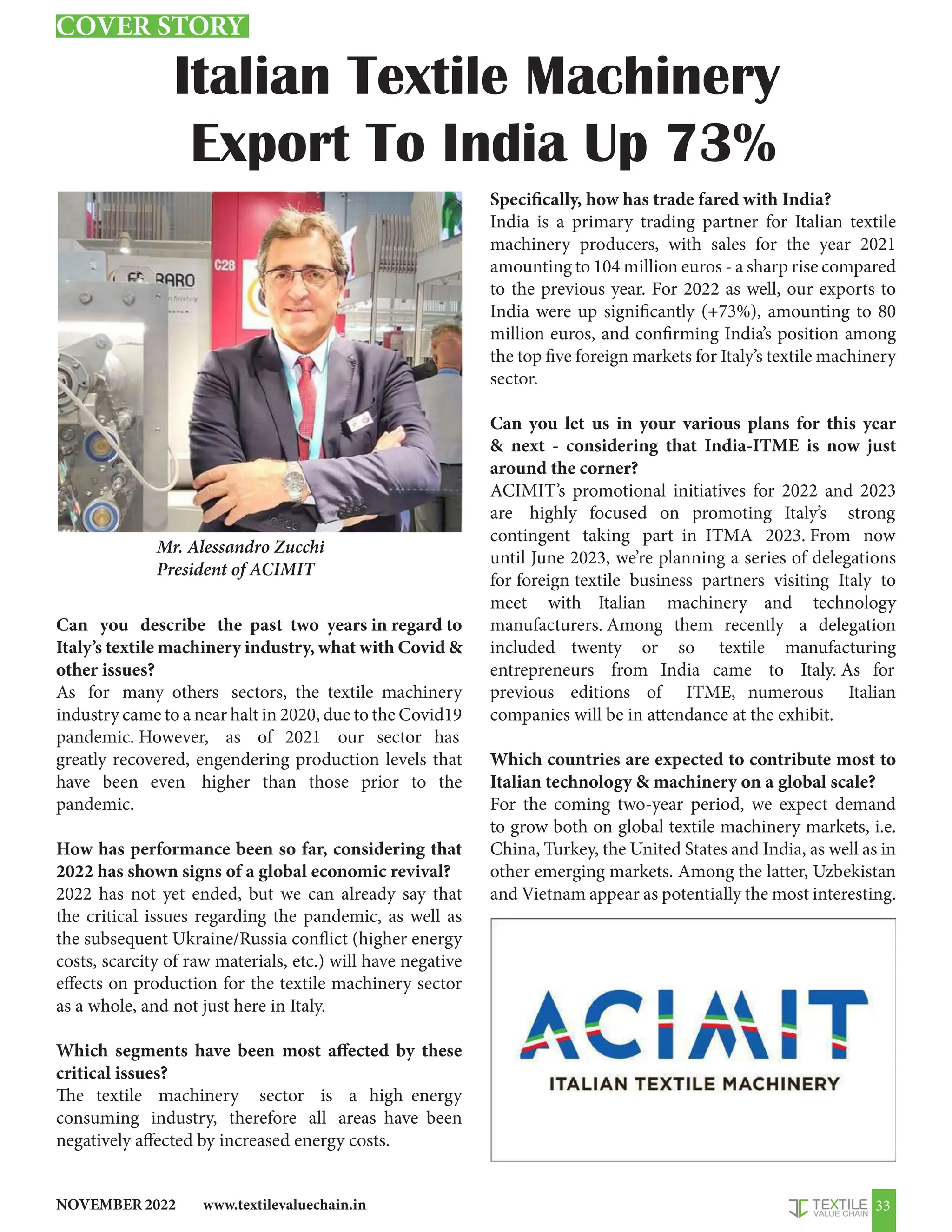 www.textilevaluechain.in
NOVEMBER 2022 33
Italian Textile Machinery
Export To India Up 73%
Can you describe the past two years in regard to
Italy’s textile machinery industry, what with Covid 
other issues?
As for many others sectors, the textile machinery
industry came to a near halt in 2020, due to the Covid19
pandemic. However, as of 2021 our sector has
greatly recovered, engendering production levels that
have been even higher than those prior to the
pandemic.
How has performance been so far, considering that
2022 has shown signs of a global economic revival?
2022 has not yet ended, but we can already say that
the critical issues regarding the pandemic, as well as
the subsequent Ukraine/Russia conflict (higher energy
costs, scarcity of raw materials, etc.) will have negative
effects on production for the textile machinery sector
as a whole, and not just here in Italy.
Which segments have been most affected by these
critical issues?
The textile machinery sector is a high energy
consuming industry, therefore all areas have been
negatively affected by increased energy costs.
Specifically, how has trade fared with India?
India is a primary trading partner for Italian textile
machinery producers, with sales for the year 2021
amounting to 104 million euros - a sharp rise compared
to the previous year. For 2022 as well, our exports to
India were up significantly (+73%), amounting to 80
million euros, and confirming India’s position among
the top five foreign markets for Italy’s textile machinery
sector.
Can you let us in your various plans for this year
 next - considering that India-ITME is now just
around the corner?
ACIMIT’s promotional initiatives for 2022 and 2023
are highly focused on promoting Italy’s strong
contingent taking part in ITMA 2023. From now
until June 2023, we’re planning a series of delegations
for foreign textile business partners visiting Italy to
meet with Italian machinery and technology
manufacturers. Among them recently a delegation
included twenty or so textile manufacturing
entrepreneurs from India came to Italy. As for
previous editions of ITME, numerous Italian
companies will be in attendance at the exhibit.
Which countries are expected to contribute most to
Italian technology  machinery on a global scale?
For the coming two-year period, we expect demand
to grow both on global textile machinery markets, i.e.
China, Turkey, the United States and India, as well as in
other emerging markets. Among the latter, Uzbekistan
and Vietnam appear as potentially the most interesting.
Mr. Alessandro Zucchi
President of ACIMIT
COVER STORY
 