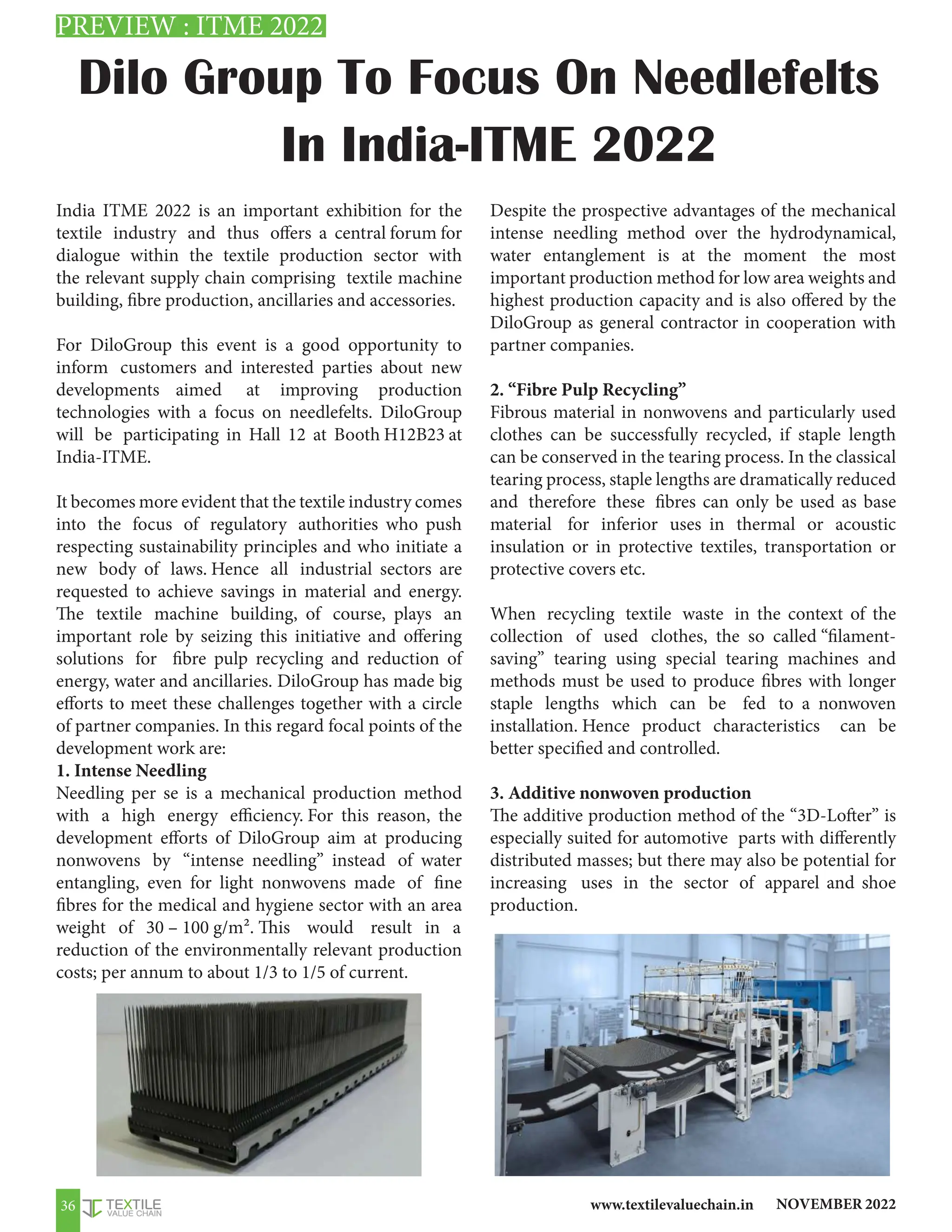 NOVEMBER 2022
www.textilevaluechain.in
36
Dilo Group To Focus On Needlefelts
In India-ITME 2022
India ITME 2022 is an important exhibition for the
textile industry and thus offers a central forum for
dialogue within the textile production sector with
the relevant supply chain comprising textile machine
building, fibre production, ancillaries and accessories.
For DiloGroup this event is a good opportunity to
inform customers and interested parties about new
developments aimed at improving production
technologies with a focus on needlefelts. DiloGroup
will be participating in Hall 12 at Booth H12B23 at
India-ITME.
It becomes more evident that the textile industry comes
into the focus of regulatory authorities who push
respecting sustainability principles and who initiate a
new body of laws. Hence all industrial sectors are
requested to achieve savings in material and energy.
The textile machine building, of course, plays an
important role by seizing this initiative and offering
solutions for fibre pulp recycling and reduction of
energy, water and ancillaries. DiloGroup has made big
efforts to meet these challenges together with a circle
of partner companies. In this regard focal points of the
development work are:
1. Intense Needling
Needling per se is a mechanical production method
with a high energy efficiency. For this reason, the
development efforts of DiloGroup aim at producing
nonwovens by “intense needling” instead of water
entangling, even for light nonwovens made of fine
fibres for the medical and hygiene sector with an area
weight of 30 – 100 g/m². This would result in a
reduction of the environmentally relevant production
costs; per annum to about 1/3 to 1/5 of current.
Despite the prospective advantages of the mechanical
intense needling method over the hydrodynamical,
water entanglement is at the moment the most
important production method for low area weights and
highest production capacity and is also offered by the
DiloGroup as general contractor in cooperation with
partner companies.
2. “Fibre Pulp Recycling”
Fibrous material in nonwovens and particularly used
clothes can be successfully recycled, if staple length
can be conserved in the tearing process. In the classical
tearing process, staple lengths are dramatically reduced
and therefore these fibres can only be used as base
material for inferior uses in thermal or acoustic
insulation or in protective textiles, transportation or
protective covers etc.
When recycling textile waste in the context of the
collection of used clothes, the so called “filament-
saving” tearing using special tearing machines and
methods must be used to produce fibres with longer
staple lengths which can be fed to a nonwoven
installation. Hence product characteristics can be
better specified and controlled.
3. Additive nonwoven production
The additive production method of the “3D-Lofter” is
especially suited for automotive parts with differently
distributed masses; but there may also be potential for
increasing uses in the sector of apparel and shoe
production.
PREVIEW : ITME 2022
 