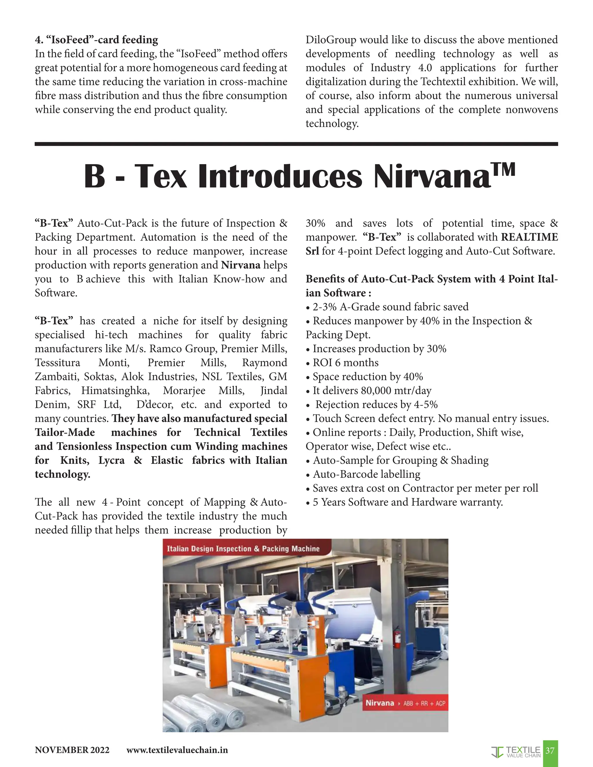 www.textilevaluechain.in
NOVEMBER 2022 37
4. “IsoFeed”-card feeding
In the field of card feeding, the “IsoFeed” method offers
great potential for a more homogeneous card feeding at
the same time reducing the variation in cross-machine
fibre mass distribution and thus the fibre consumption
while conserving the end product quality.
DiloGroup would like to discuss the above mentioned
developments of needling technology as well as
modules of Industry 4.0 applications for further
digitalization during the Techtextil exhibition. We will,
of course, also inform about the numerous universal
and special applications of the complete nonwovens
technology.
“B-Tex” Auto-Cut-Pack is the future of Inspection 
Packing Department. Automation is the need of the
hour in all processes to reduce manpower, increase
production with reports generation and Nirvana helps
you to B achieve this with Italian Know-how and
Software.
“B-Tex” has created a niche for itself by designing
specialised hi-tech machines for quality fabric
manufacturers like M/s. Ramco Group, Premier Mills,
Tesssitura Monti, Premier Mills, Raymond
Zambaiti, Soktas, Alok Industries, NSL Textiles, GM
Fabrics, Himatsinghka, Morarjee Mills, Jindal
Denim, SRF Ltd, D’decor, etc. and exported to
many countries. They have also manufactured special
Tailor-Made machines for Technical Textiles
and Tensionless Inspection cum Winding machines
for Knits, Lycra  Elastic fabrics with Italian
technology.
The all new 4 - Point concept of Mapping  Auto-
Cut-Pack has provided the textile industry the much
needed fillip that helps them increase production by
30% and saves lots of potential time, space 
manpower. “B-Tex” is collaborated with REALTIME
Srl for 4-point Defect logging and Auto-Cut Software.
Benefits of Auto-Cut-Pack System with 4 Point Ital-
ian Software :
• 2-3% A-Grade sound fabric saved
• Reduces manpower by 40% in the Inspection 
Packing Dept.
• Increases production by 30%
• ROI 6 months
• Space reduction by 40%
• It delivers 80,000 mtr/day
• Rejection reduces by 4-5%
• Touch Screen defect entry. No manual entry issues.
• Online reports : Daily, Production, Shift wise,
Operator wise, Defect wise etc..
• Auto-Sample for Grouping  Shading
• Auto-Barcode labelling
• Saves extra cost on Contractor per meter per roll
• 5 Years Software and Hardware warranty.
B - Tex Introduces NirvanaTM
 