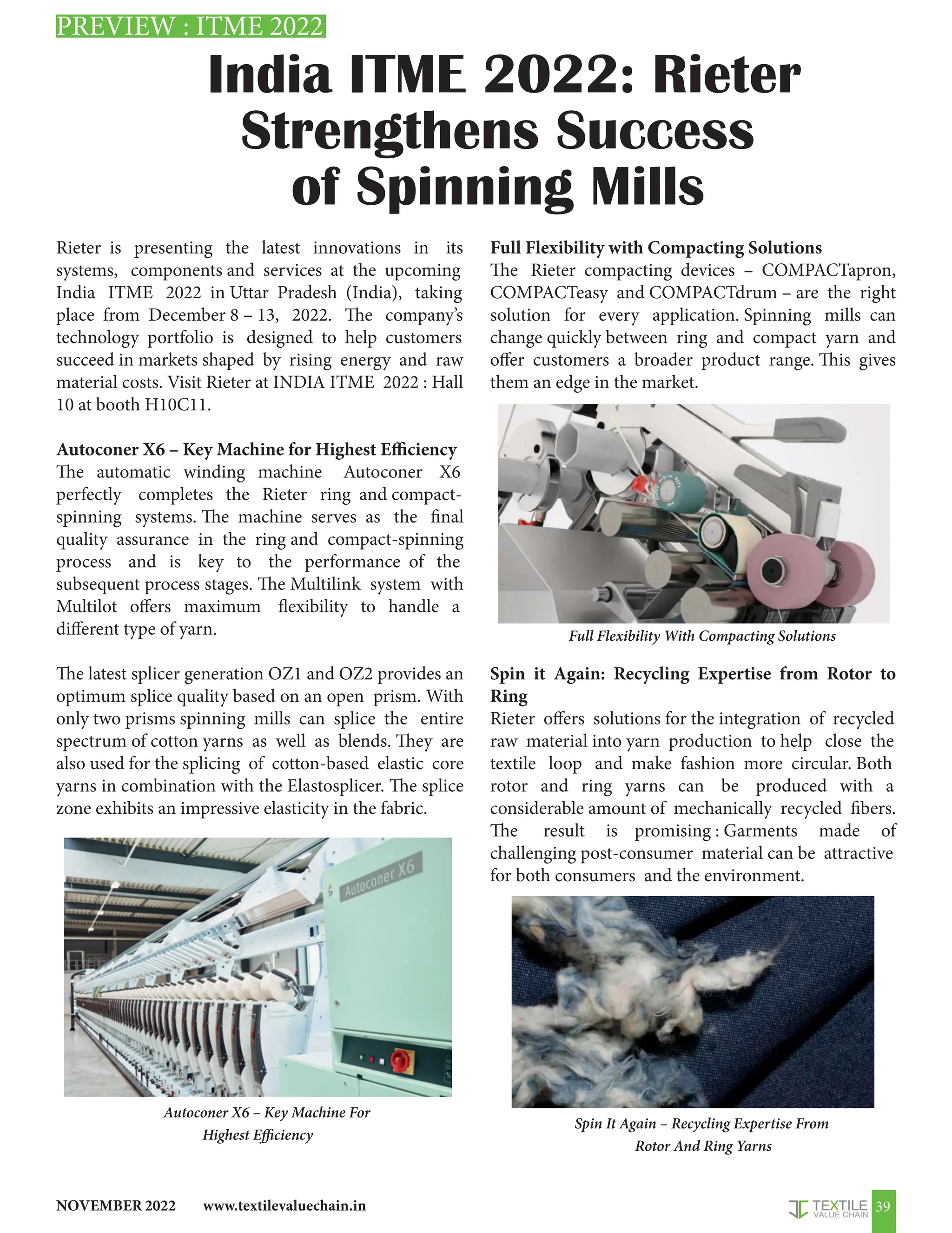 www.textilevaluechain.in
NOVEMBER 2022 39
India ITME 2022: Rieter
Strengthens Success
of Spinning Mills
Rieter is presenting the latest innovations in its
systems, components and services at the upcoming
India ITME 2022 in Uttar Pradesh (India), taking
place from December 8 – 13, 2022. The company’s
technology portfolio is designed to help customers
succeed in markets shaped by rising energy and raw
material costs. Visit Rieter at INDIA ITME 2022 : Hall
10 at booth H10C11.
Autoconer X6 – Key Machine for Highest Efficiency
The automatic winding machine Autoconer X6
perfectly completes the Rieter ring and compact-
spinning systems. The machine serves as the final
quality assurance in the ring and compact-spinning
process and is key to the performance of the
subsequent process stages. The Multilink system with
Multilot offers maximum flexibility to handle a
different type of yarn.
The latest splicer generation OZ1 and OZ2 provides an
optimum splice quality based on an open prism. With
only two prisms spinning mills can splice the entire
spectrum of cotton yarns as well as blends. They are
also used for the splicing of cotton-based elastic core
yarns in combination with the Elastosplicer. The splice
zone exhibits an impressive elasticity in the fabric.
Autoconer X6 – Key Machine For
Highest Efficiency
Full Flexibility with Compacting Solutions
The Rieter compacting devices – COMPACTapron,
COMPACTeasy and COMPACTdrum – are the right
solution for every application. Spinning mills can
change quickly between ring and compact yarn and
offer customers a broader product range. This gives
them an edge in the market.
Spin it Again: Recycling Expertise from Rotor to
Ring
Rieter offers solutions for the integration of recycled
raw material into yarn production to help close the
textile loop and make fashion more circular. Both
rotor and ring yarns can be produced with a
considerable amount of mechanically recycled fibers.
The result is promising : Garments made of
challenging post-consumer material can be attractive
for both consumers and the environment.
Full Flexibility With Compacting Solutions
Spin It Again – Recycling Expertise From
Rotor And Ring Yarns
PREVIEW : ITME 2022
 