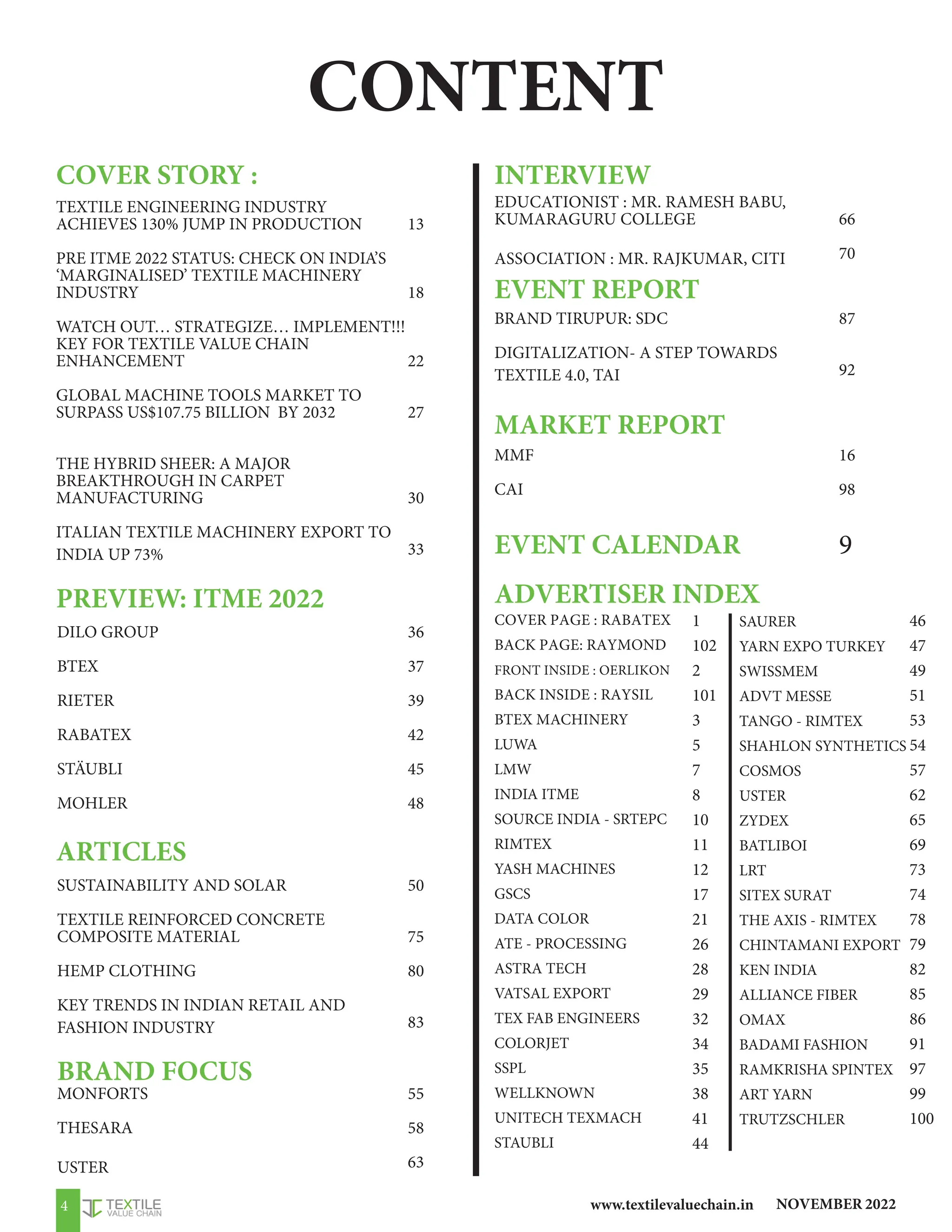 NOVEMBER 2022
www.textilevaluechain.in
4
CONTENT
COVER STORY :
TEXTILE ENGINEERING INDUSTRY
ACHIEVES 130% JUMP IN PRODUCTION
PRE ITME 2022 STATUS: CHECK ON INDIA’S
‘MARGINALISED’ TEXTILE MACHINERY
INDUSTRY
WATCH OUT… STRATEGIZE… IMPLEMENT!!!
KEY FOR TEXTILE VALUE CHAIN
ENHANCEMENT
GLOBAL MACHINE TOOLS MARKET TO
SURPASS US$107.75 BILLION BY 2032
THE HYBRID SHEER: A MAJOR
BREAKTHROUGH IN CARPET
MANUFACTURING
ITALIAN TEXTILE MACHINERY EXPORT TO
INDIA UP 73%
PREVIEW: ITME 2022
DILO GROUP
BTEX
RIETER
RABATEX
STÄUBLI
MOHLER
EDUCATIONIST : MR. RAMESH BABU,
KUMARAGURU COLLEGE
ASSOCIATION : MR. RAJKUMAR, CITI
BRAND TIRUPUR: SDC
DIGITALIZATION- A STEP TOWARDS
TEXTILE 4.0, TAI
COVER PAGE : RABATEX
BACK PAGE: RAYMOND
FRONT INSIDE : OERLIKON
BACK INSIDE : RAYSIL
BTEX MACHINERY
LUWA
LMW
INDIA ITME
SOURCE INDIA - SRTEPC
RIMTEX
YASH MACHINES
GSCS
DATA COLOR
ATE - PROCESSING
ASTRA TECH
VATSAL EXPORT
TEX FAB ENGINEERS
COLORJET
SSPL
WELLKNOWN
UNITECH TEXMACH
STAUBLI
BRAND FOCUS
INTERVIEW
EVENT REPORT
MARKET REPORT
EVENT CALENDAR
ADVERTISER INDEX
SUSTAINABILITY AND SOLAR
TEXTILE REINFORCED CONCRETE
COMPOSITE MATERIAL
HEMP CLOTHING
KEY TRENDS IN INDIAN RETAIL AND
FASHION INDUSTRY
ARTICLES
MONFORTS
THESARA
USTER
13
18
22
27
30
33
36
37
39
42
45
48
50
75
80
83
55
58
63
66
70
87
92
16
98
9
1
102
2
101
3
5
7
8
10
11
12
17
21
26
28
29
32
34
35
38
41
44
MMF
CAI
SAURER
YARN EXPO TURKEY
SWISSMEM
ADVT MESSE
TANGO - RIMTEX
SHAHLON SYNTHETICS
COSMOS
USTER
ZYDEX
BATLIBOI
LRT
SITEX SURAT
THE AXIS - RIMTEX
CHINTAMANI EXPORT
KEN INDIA
ALLIANCE FIBER
OMAX
BADAMI FASHION
RAMKRISHA SPINTEX
ART YARN
TRUTZSCHLER
46
47
49
51
53
54
57
62
65
69
73
74
78
79
82
85
86
91
97
99
100
 
