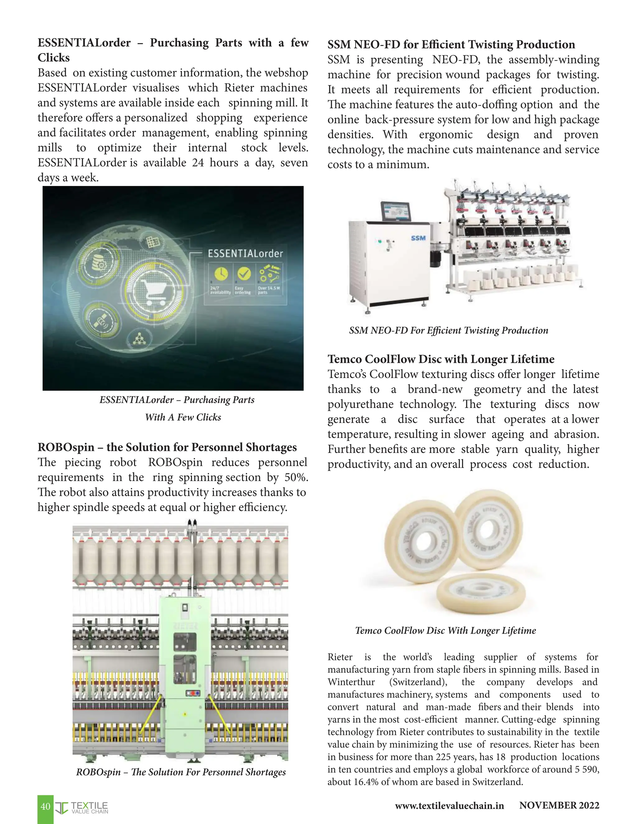 NOVEMBER 2022
www.textilevaluechain.in
40
ESSENTIALorder – Purchasing Parts with a few
Clicks
Based on existing customer information, the webshop
ESSENTIALorder visualises which Rieter machines
and systems are available inside each spinning mill. It
therefore offers a personalized shopping experience
and facilitates order management, enabling spinning
mills to optimize their internal stock levels.
ESSENTIALorder is available 24 hours a day, seven
days a week.
ROBOspin – the Solution for Personnel Shortages
The piecing robot ROBOspin reduces personnel
requirements in the ring spinning section by 50%.
The robot also attains productivity increases thanks to
higher spindle speeds at equal or higher efficiency.
ESSENTIALorder – Purchasing Parts
With A Few Clicks
SSM NEO-FD for Efficient Twisting Production
SSM is presenting NEO-FD, the assembly-winding
machine for precision wound packages for twisting.
It meets all requirements for efficient production.
The machine features the auto-doffing option and the
online back-pressure system for low and high package
densities. With ergonomic design and proven
technology, the machine cuts maintenance and service
costs to a minimum.
Temco CoolFlow Disc with Longer Lifetime
Temco’s CoolFlow texturing discs offer longer lifetime
thanks to a brand-new geometry and the latest
polyurethane technology. The texturing discs now
generate a disc surface that operates at a lower
temperature, resulting in slower ageing and abrasion.
Further benefits are more stable yarn quality, higher
productivity, and an overall process cost reduction.
Rieter is the world’s leading supplier of systems for
manufacturing yarn from staple fibers in spinning mills. Based in
Winterthur (Switzerland), the company develops and
manufactures machinery, systems and components used to
convert natural and man-made fibers and their blends into
yarns in the most cost-efficient manner. Cutting-edge spinning
technology from Rieter contributes to sustainability in the textile
value chain by minimizing the use of resources. Rieter has been
in business for more than 225 years, has 18 production locations
in ten countries and employs a global workforce of around 5 590,
about 16.4% of whom are based in Switzerland.
SSM NEO-FD For Efficient Twisting Production
Temco CoolFlow Disc With Longer Lifetime
ROBOspin – The Solution For Personnel Shortages
 