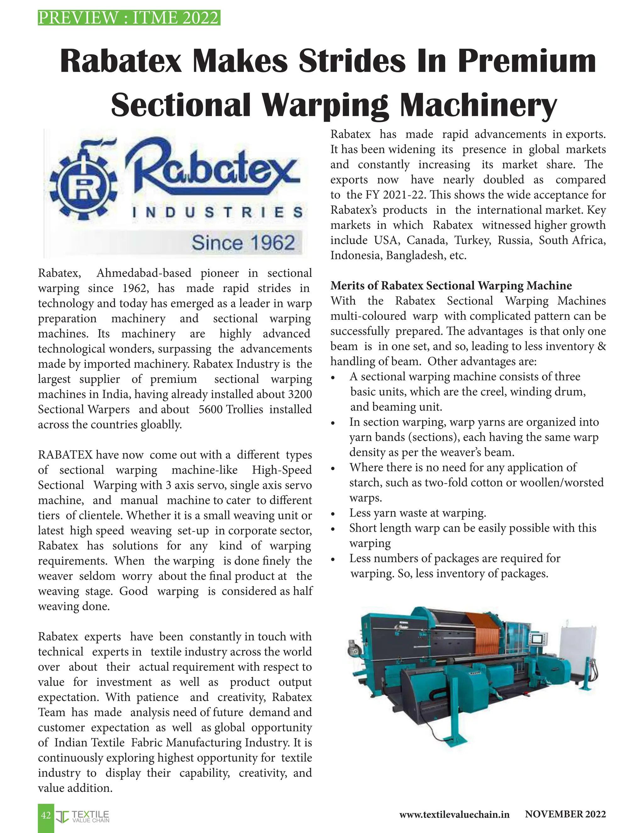NOVEMBER 2022
www.textilevaluechain.in
42
Rabatex, Ahmedabad-based pioneer in sectional
warping since 1962, has made rapid strides in
technology and today has emerged as a leader in warp
preparation machinery and sectional warping
machines. Its machinery are highly advanced
technological wonders, surpassing the advancements
made by imported machinery. Rabatex Industry is the
largest supplier of premium sectional warping
machines in India, having already installed about 3200
Sectional Warpers and about 5600 Trollies installed
across the countries gloablly.
RABATEX have now come out with a different types
of sectional warping machine-like High-Speed
Sectional Warping with 3 axis servo, single axis servo
machine, and manual machine to cater to different
tiers of clientele. Whether it is a small weaving unit or
latest high speed weaving set-up in corporate sector,
Rabatex has solutions for any kind of warping
requirements. When the warping is done finely the
weaver seldom worry about the final product at the
weaving stage. Good warping is considered as half
weaving done.
Rabatex experts have been constantly in touch with
technical experts in textile industry across the world
over about their actual requirement with respect to
value for investment as well as product output
expectation. With patience and creativity, Rabatex
Team has made analysis need of future demand and
customer expectation as well as global opportunity
of Indian Textile Fabric Manufacturing Industry. It is
continuously exploring highest opportunity for textile
industry to display their capability, creativity, and
value addition.
Rabatex has made rapid advancements in exports.
It has been widening its presence in global markets
and constantly increasing its market share. The
exports now have nearly doubled as compared
to the FY 2021-22. This shows the wide acceptance for
Rabatex’s products in the international market. Key
markets in which Rabatex witnessed higher growth
include USA, Canada, Turkey, Russia, South Africa,
Indonesia, Bangladesh, etc.
Merits of Rabatex Sectional Warping Machine
With the Rabatex Sectional Warping Machines
multi-coloured warp with complicated pattern can be
successfully prepared. The advantages is that only one
beam is in one set, and so, leading to less inventory 
handling of beam. Other advantages are:
• A sectional warping machine consists of three
basic units, which are the creel, winding drum,
and beaming unit.
• In section warping, warp yarns are organized into
yarn bands (sections), each having the same warp
density as per the weaver’s beam.
• Where there is no need for any application of
starch, such as two-fold cotton or woollen/worsted
warps.
• Less yarn waste at warping.
• Short length warp can be easily possible with this
warping
• Less numbers of packages are required for
warping. So, less inventory of packages.
Rabatex Makes Strides In Premium
Sectional Warping Machinery
PREVIEW : ITME 2022
 