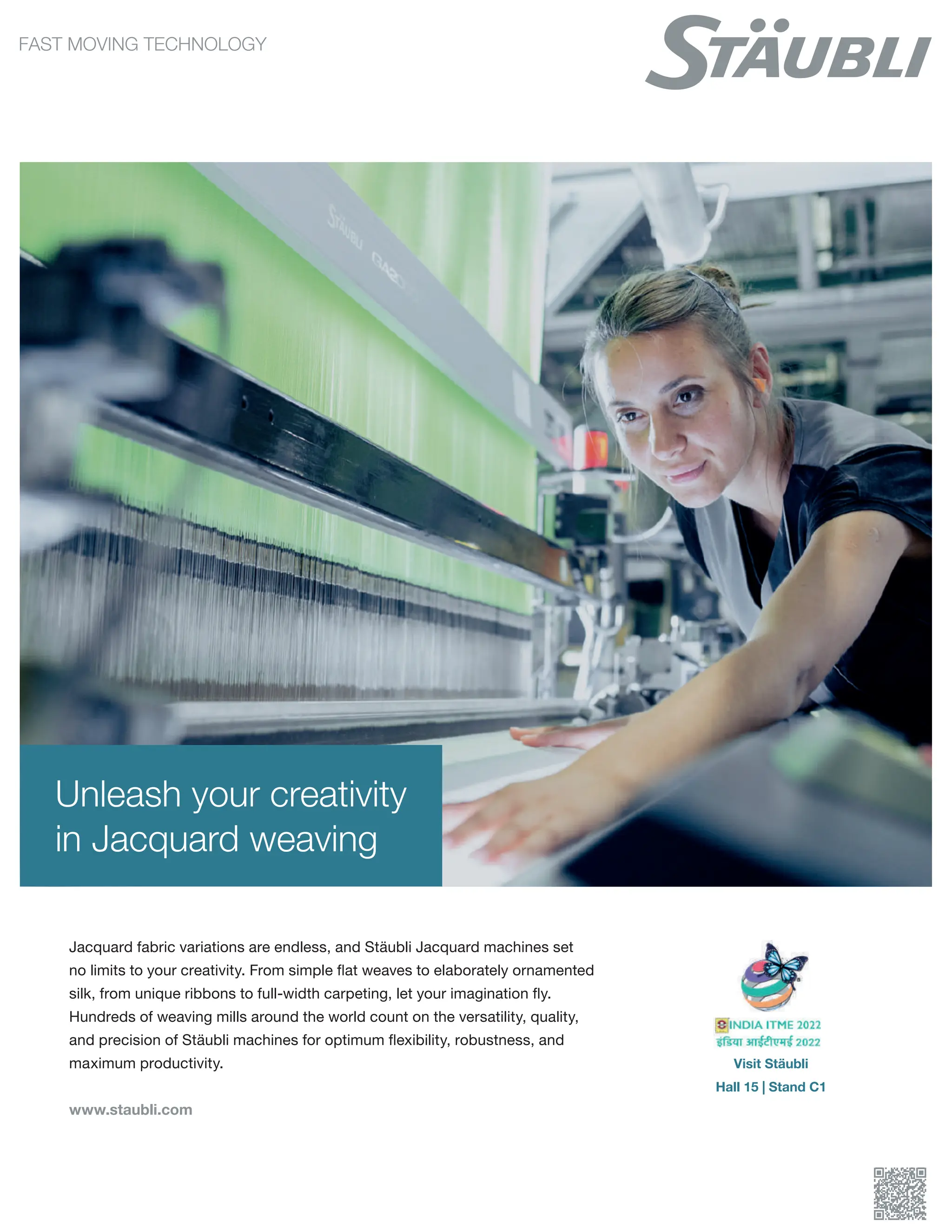 Unleash your creativity
in Jacquard weaving
Jacquard fabric variations are endless, and Stäubli Jacquard machines set
no limits to your creativity. From simple flat weaves to elaborately ornamented
silk, from unique ribbons to full-width carpeting, let your imagination fly.
Hundreds of weaving mills around the world count on the versatility, quality,
and precision of Stäubli machines for optimum flexibility, robustness, and
maximum productivity.
www.staubli.com
Visit Stäubli
Hall 15 | Stand C1
 
