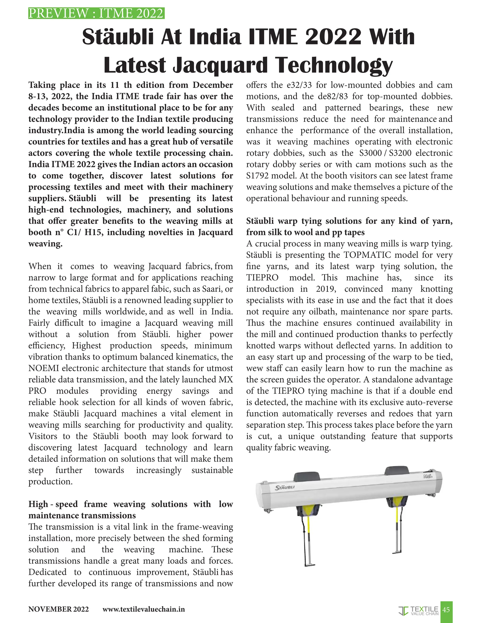 www.textilevaluechain.in
NOVEMBER 2022 45
Stäubli At India ITME 2022 With
Latest Jacquard Technology
PREVIEW : ITME 2022
Taking place in its 11 th edition from December
8-13, 2022, the India ITME trade fair has over the
decades become an institutional place to be for any
technology provider to the Indian textile producing
industry.India is among the world leading sourcing
countries for textiles and has a great hub of versatile
actors covering the whole textile processing chain.
India ITME 2022 gives the Indian actors an occasion
to come together, discover latest solutions for
processing textiles and meet with their machinery
suppliers. Stäubli will be presenting its latest
high-end technologies, machinery, and solutions
that offer greater benefits to the weaving mills at
booth n° C1/ H15, including novelties in Jacquard
weaving.
When it comes to weaving Jacquard fabrics, from
narrow to large format and for applications reaching
from technical fabrics to apparel fabic, such as Saari, or
home textiles, Stäubli is a renowned leading supplier to
the weaving mills worldwide, and as well in India.
Fairly difficult to imagine a Jacquard weaving mill
without a solution from Stäubli. higher power
efficiency, Highest production speeds, minimum
vibration thanks to optimum balanced kinematics, the
NOEMI electronic architecture that stands for utmost
reliable data transmission, and the lately launched MX
PRO modules providing energy savings and
reliable hook selection for all kinds of woven fabric,
make Stäubli Jacquard machines a vital element in
weaving mills searching for productivity and quality.
Visitors to the Stäubli booth may look forward to
discovering latest Jacquard technology and learn
detailed information on solutions that will make them
step further towards increasingly sustainable
production.
High - speed frame weaving solutions with low
maintenance transmissions
The transmission is a vital link in the frame-weaving
installation, more precisely between the shed forming
solution and the weaving machine. These
transmissions handle a great many loads and forces.
Dedicated to continuous improvement, Stäubli has
further developed its range of transmissions and now
offers the e32/33 for low-mounted dobbies and cam
motions, and the de82/83 for top-mounted dobbies.
With sealed and patterned bearings, these new
transmissions reduce the need for maintenance and
enhance the performance of the overall installation,
was it weaving machines operating with electronic
rotary dobbies, such as the S3000 / S3200 electronic
rotary dobby series or with cam motions such as the
S1792 model. At the booth visitors can see latest frame
weaving solutions and make themselves a picture of the
operational behaviour and running speeds.
Stäubli warp tying solutions for any kind of yarn,
from silk to wool and pp tapes
A crucial process in many weaving mills is warp tying.
Stäubli is presenting the TOPMATIC model for very
fine yarns, and its latest warp tying solution, the
TIEPRO model. This machine has, since its
introduction in 2019, convinced many knotting
specialists with its ease in use and the fact that it does
not require any oilbath, maintenance nor spare parts.
Thus the machine ensures continued availability in
the mill and continued production thanks to perfectly
knotted warps without deflected yarns. In addition to
an easy start up and processing of the warp to be tied,
wew staff can easily learn how to run the machine as
the screen guides the operator. A standalone advantage
of the TIEPRO tying machine is that if a double end
is detected, the machine with its exclusive auto-reverse
function automatically reverses and redoes that yarn
separation step. This process takes place before the yarn
is cut, a unique outstanding feature that supports
quality fabric weaving.
 