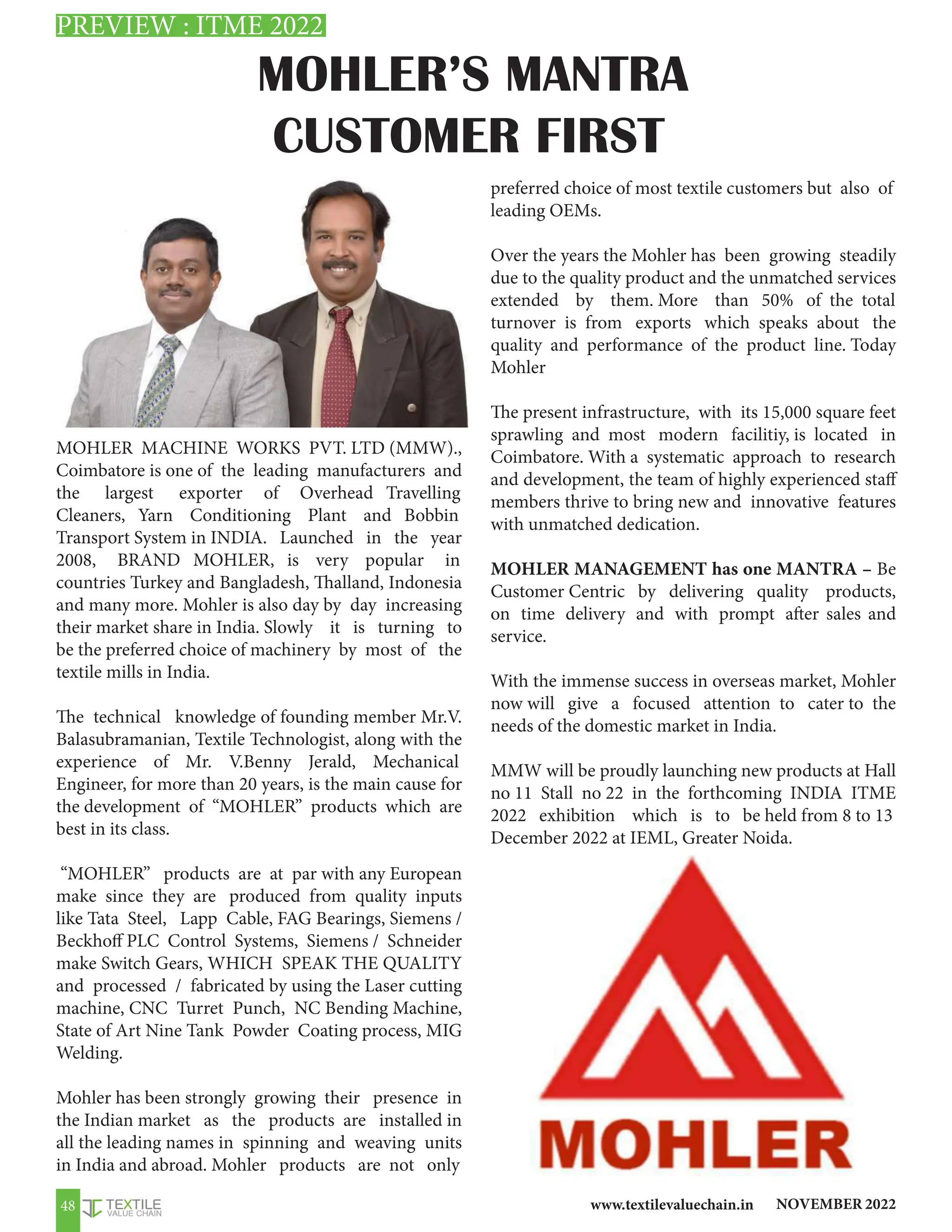NOVEMBER 2022
www.textilevaluechain.in
48
MOHLER’S MANTRA
CUSTOMER FIRST
MOHLER MACHINE WORKS PVT. LTD (MMW).,
Coimbatore is one of the leading manufacturers and
the largest exporter of Overhead Travelling
Cleaners, Yarn Conditioning Plant and Bobbin
Transport System in INDIA. Launched in the year
2008, BRAND MOHLER, is very popular in
countries Turkey and Bangladesh, Thalland, Indonesia
and many more. Mohler is also day by day increasing
their market share in India. Slowly it is turning to
be the preferred choice of machinery by most of the
textile mills in India.
The technical knowledge of founding member Mr.V.
Balasubramanian, Textile Technologist, along with the
experience of Mr. V.Benny Jerald, Mechanical
Engineer, for more than 20 years, is the main cause for
the development of “MOHLER” products which are
best in its class.
“MOHLER” products are at par with any European
make since they are produced from quality inputs
like Tata Steel, Lapp Cable, FAG Bearings, Siemens /
Beckhoff PLC Control Systems, Siemens / Schneider
make Switch Gears, WHICH SPEAK THE QUALITY
and processed / fabricated by using the Laser cutting
machine, CNC Turret Punch, NC Bending Machine,
State of Art Nine Tank Powder Coating process, MIG
Welding.
Mohler has been strongly growing their presence in
the Indian market as the products are installed in
all the leading names in spinning and weaving units
in India and abroad. Mohler products are not only
preferred choice of most textile customers but also of
leading OEMs.
Over the years the Mohler has been growing steadily
due to the quality product and the unmatched services
extended by them. More than 50% of the total
turnover is from exports which speaks about the
quality and performance of the product line. Today
Mohler
The present infrastructure, with its 15,000 square feet
sprawling and most modern facilitiy, is located in
Coimbatore. With a systematic approach to research
and development, the team of highly experienced staff
members thrive to bring new and innovative features
with unmatched dedication.
MOHLER MANAGEMENT has one MANTRA – Be
Customer Centric by delivering quality products,
on time delivery and with prompt after sales and
service.
With the immense success in overseas market, Mohler
now will give a focused attention to cater to the
needs of the domestic market in India.
MMW will be proudly launching new products at Hall
no 11 Stall no 22 in the forthcoming INDIA ITME
2022 exhibition which is to be held from 8 to 13
December 2022 at IEML, Greater Noida.
PREVIEW : ITME 2022
 