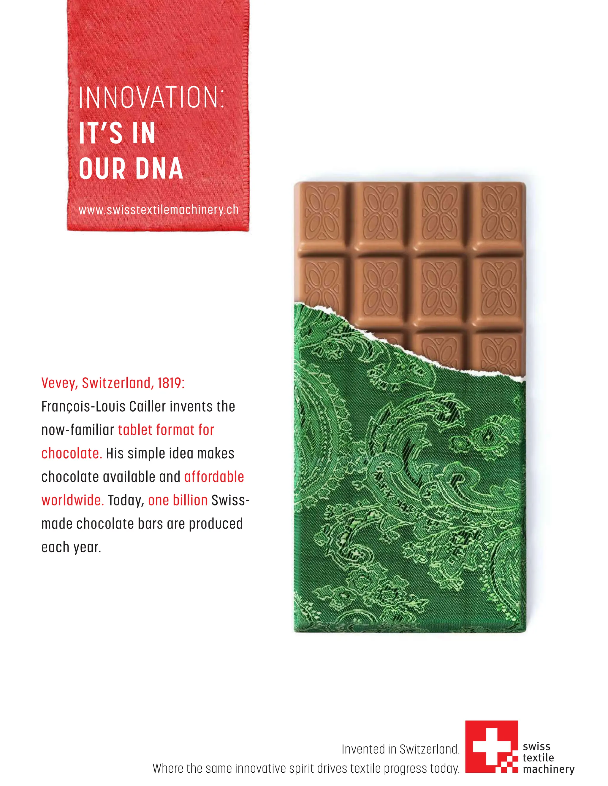 www.textilevaluechain.in
NOVEMBER 2022 49
INNOVATION:
IT’S IN
OUR DNA
www.swisstextilemachinery.ch
Invented in Switzerland.
Where the same innovative spirit drives textile progress today.
Vevey, Switzerland, 1819:
François-Louis Cailler invents the
now-familiar tablet format for
chocolate. His simple idea makes
chocolate available and affordable
worldwide. Today, one billion Swiss-
made chocolate bars are produced
each year.
 