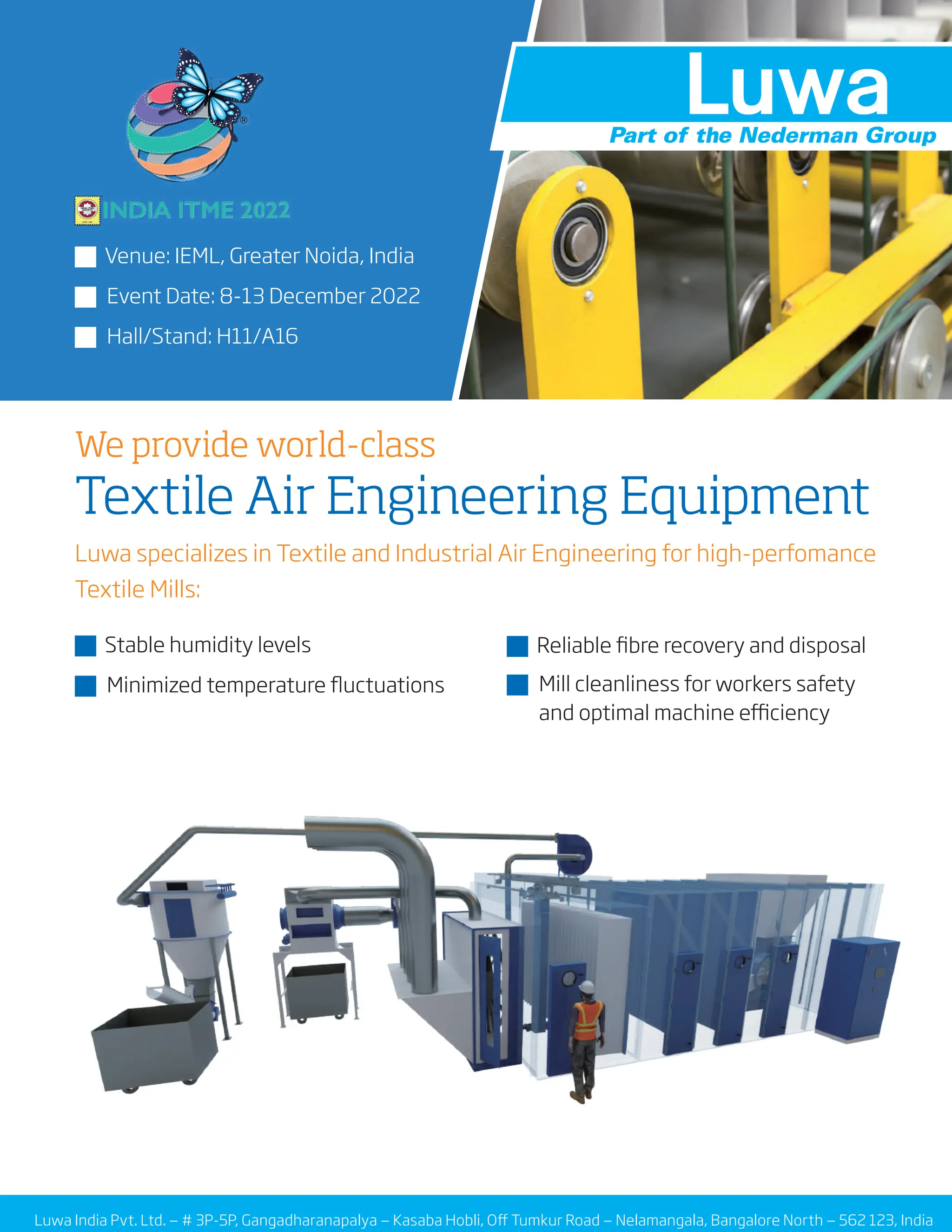 Luwa India Pvt. Ltd. — # 3P-5P, Gangadharanapalya — Kasaba Hobli, Off Tumkur Road — Nelamangala, Bangalore North — 562 123, India
Luwa specializes in Textile and Industrial Air Engineering for high-perfomance
Textile Mills:
J Stable humidity levels
J Minimized temperature fluctuations
We provide world-class
Textile Air Engineering Equipment
J Venue: IEML, Greater Noida, India
J Event Date: 8-13 December 2022
J Hall/Stand: H11/A16
J Reliable fibre recovery and disposal
J Mill cleanliness for workers safety
and optimal machine efficiency
 