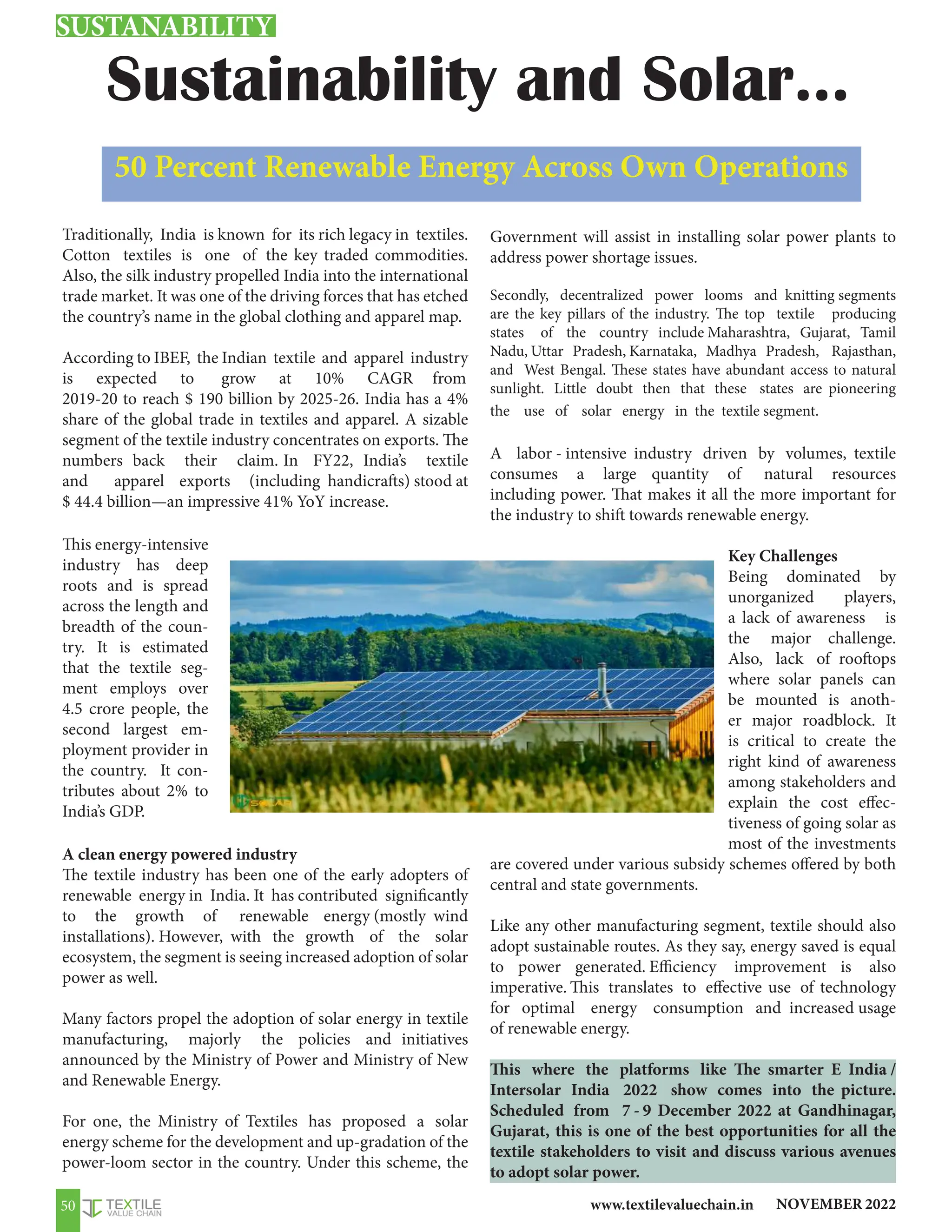 NOVEMBER 2022
www.textilevaluechain.in
50
Traditionally, India is known for its rich legacy in textiles.
Cotton textiles is one of the key traded commodities.
Also, the silk industry propelled India into the international
trade market. It was one of the driving forces that has etched
the country’s name in the global clothing and apparel map.
According to IBEF, the Indian textile and apparel industry
is expected to grow at 10% CAGR from
2019-20 to reach $ 190 billion by 2025-26. India has a 4%
share of the global trade in textiles and apparel. A sizable
segment of the textile industry concentrates on exports. The
numbers back their claim. In FY22, India’s textile
and apparel exports (including handicrafts) stood at
$ 44.4 billion—an impressive 41% YoY increase.
This energy-intensive
industry has deep
roots and is spread
across the length and
breadth of the coun-
try. It is estimated
that the textile seg-
ment employs over
4.5 crore people, the
second largest em-
ployment provider in
the country. It con-
tributes about 2% to
India’s GDP.
A clean energy powered industry
The textile industry has been one of the early adopters of
renewable energy in India. It has contributed significantly
to the growth of renewable energy (mostly wind
installations). However, with the growth of the solar
ecosystem, the segment is seeing increased adoption of solar
power as well.
Many factors propel the adoption of solar energy in textile
manufacturing, majorly the policies and initiatives
announced by the Ministry of Power and Ministry of New
and Renewable Energy.
For one, the Ministry of Textiles has proposed a solar
energy scheme for the development and up-gradation of the
power-loom sector in the country. Under this scheme, the
Government will assist in installing solar power plants to
address power shortage issues.
Secondly, decentralized power looms and knitting segments
are the key pillars of the industry. The top textile producing
states of the country include Maharashtra, Gujarat, Tamil
Nadu, Uttar Pradesh, Karnataka, Madhya Pradesh, Rajasthan,
and West Bengal. These states have abundant access to natural
sunlight. Little doubt then that these states are pioneering
the use of solar energy in the textile segment.
A labor - intensive industry driven by volumes, textile
consumes a large quantity of natural resources
including power. That makes it all the more important for
the industry to shift towards renewable energy.
Key Challenges
Being dominated by
unorganized players,
a lack of awareness is
the major challenge.
Also, lack of rooftops
where solar panels can
be mounted is anoth-
er major roadblock. It
is critical to create the
right kind of awareness
among stakeholders and
explain the cost effec-
tiveness of going solar as
most of the investments
are covered under various subsidy schemes offered by both
central and state governments.
Like any other manufacturing segment, textile should also
adopt sustainable routes. As they say, energy saved is equal
to power generated. Efficiency improvement is also
imperative. This translates to effective use of technology
for optimal energy consumption and increased usage
of renewable energy.
This where the platforms like The smarter E India /
Intersolar India 2022 show comes into the picture.
Scheduled from 7 - 9 December 2022 at Gandhinagar,
Gujarat, this is one of the best opportunities for all the
textile stakeholders to visit and discuss various avenues
to adopt solar power.
Sustainability and Solar…
50 Percent Renewable Energy Across Own Operations
SUSTANABILITY
 