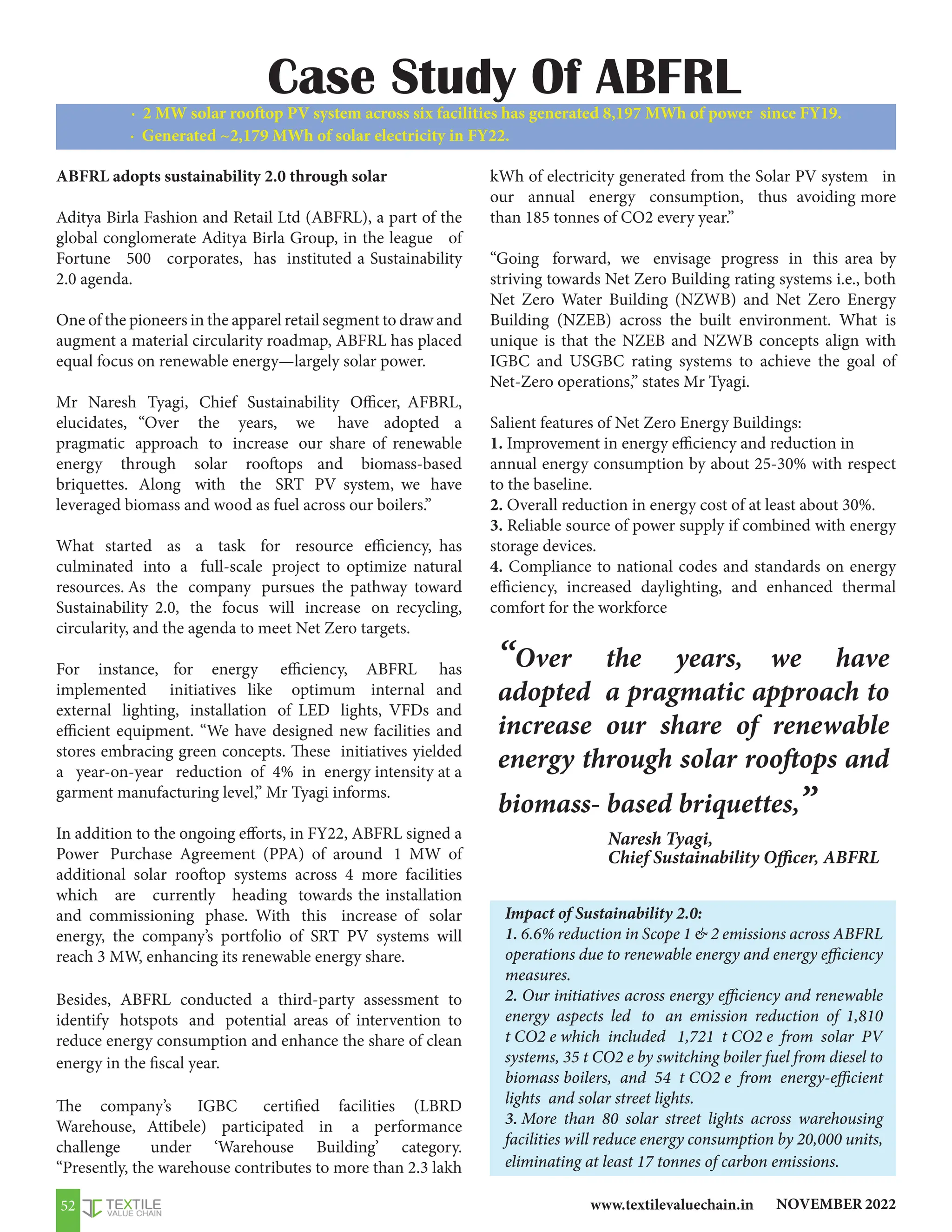 NOVEMBER 2022
www.textilevaluechain.in
52
ABFRL adopts sustainability 2.0 through solar
Aditya Birla Fashion and Retail Ltd (ABFRL), a part of the
global conglomerate Aditya Birla Group, in the league of
Fortune 500 corporates, has instituted a Sustainability
2.0 agenda.
One of the pioneers in the apparel retail segment to draw and
augment a material circularity roadmap, ABFRL has placed
equal focus on renewable energy—largely solar power.
Mr Naresh Tyagi, Chief Sustainability Officer, AFBRL,
elucidates, “Over the years, we have adopted a
pragmatic approach to increase our share of renewable
energy through solar rooftops and biomass-based
briquettes. Along with the SRT PV system, we have
leveraged biomass and wood as fuel across our boilers.”
What started as a task for resource efficiency, has
culminated into a full-scale project to optimize natural
resources. As the company pursues the pathway toward
Sustainability 2.0, the focus will increase on recycling,
circularity, and the agenda to meet Net Zero targets.
For instance, for energy efficiency, ABFRL has
implemented initiatives like optimum internal and
external lighting, installation of LED lights, VFDs and
efficient equipment. “We have designed new facilities and
stores embracing green concepts. These initiatives yielded
a year-on-year reduction of 4% in energy intensity at a
garment manufacturing level,” Mr Tyagi informs.
In addition to the ongoing efforts, in FY22, ABFRL signed a
Power Purchase Agreement (PPA) of around 1 MW of
additional solar rooftop systems across 4 more facilities
which are currently heading towards the installation
and commissioning phase. With this increase of solar
energy, the company’s portfolio of SRT PV systems will
reach 3 MW, enhancing its renewable energy share.
Besides, ABFRL conducted a third-party assessment to
identify hotspots and potential areas of intervention to
reduce energy consumption and enhance the share of clean
energy in the fiscal year.
The company’s IGBC certified facilities (LBRD
Warehouse, Attibele) participated in a performance
challenge under ‘Warehouse Building’ category.
“Presently, the warehouse contributes to more than 2.3 lakh
kWh of electricity generated from the Solar PV system in
our annual energy consumption, thus avoiding more
than 185 tonnes of CO2 every year.”
“Going forward, we envisage progress in this area by
striving towards Net Zero Building rating systems i.e., both
Net Zero Water Building (NZWB) and Net Zero Energy
Building (NZEB) across the built environment. What is
unique is that the NZEB and NZWB concepts align with
IGBC and USGBC rating systems to achieve the goal of
Net-Zero operations,” states Mr Tyagi.
Salient features of Net Zero Energy Buildings:
1. Improvement in energy efficiency and reduction in
annual energy consumption by about 25-30% with respect
to the baseline.
2. Overall reduction in energy cost of at least about 30%.
3. Reliable source of power supply if combined with energy
storage devices.
4. Compliance to national codes and standards on energy
efficiency, increased daylighting, and enhanced thermal
comfort for the workforce
· 2 MW solar rooftop PV system across six facilities has generated 8,197 MWh of power since FY19.
· Generated ~2,179 MWh of solar electricity in FY22.
Impact of Sustainability 2.0:
1. 6.6% reduction in Scope 1  2 emissions across ABFRL
operations due to renewable energy and energy efficiency
measures.
2. Our initiatives across energy efficiency and renewable
energy aspects led to an emission reduction of 1,810
t CO2 e which included 1,721 t CO2 e from solar PV
systems, 35 t CO2 e by switching boiler fuel from diesel to
biomass boilers, and 54 t CO2 e from energy-efficient
lights and solar street lights.
3. More than 80 solar street lights across warehousing
facilities will reduce energy consumption by 20,000 units,
eliminating at least 17 tonnes of carbon emissions.
“Over the years, we have
adopted a pragmatic approach to
increase our share of renewable
energy through solar rooftops and
biomass- based briquettes,”
Case Study Of ABFRL
Naresh Tyagi,
Chief Sustainability Officer, ABFRL
 