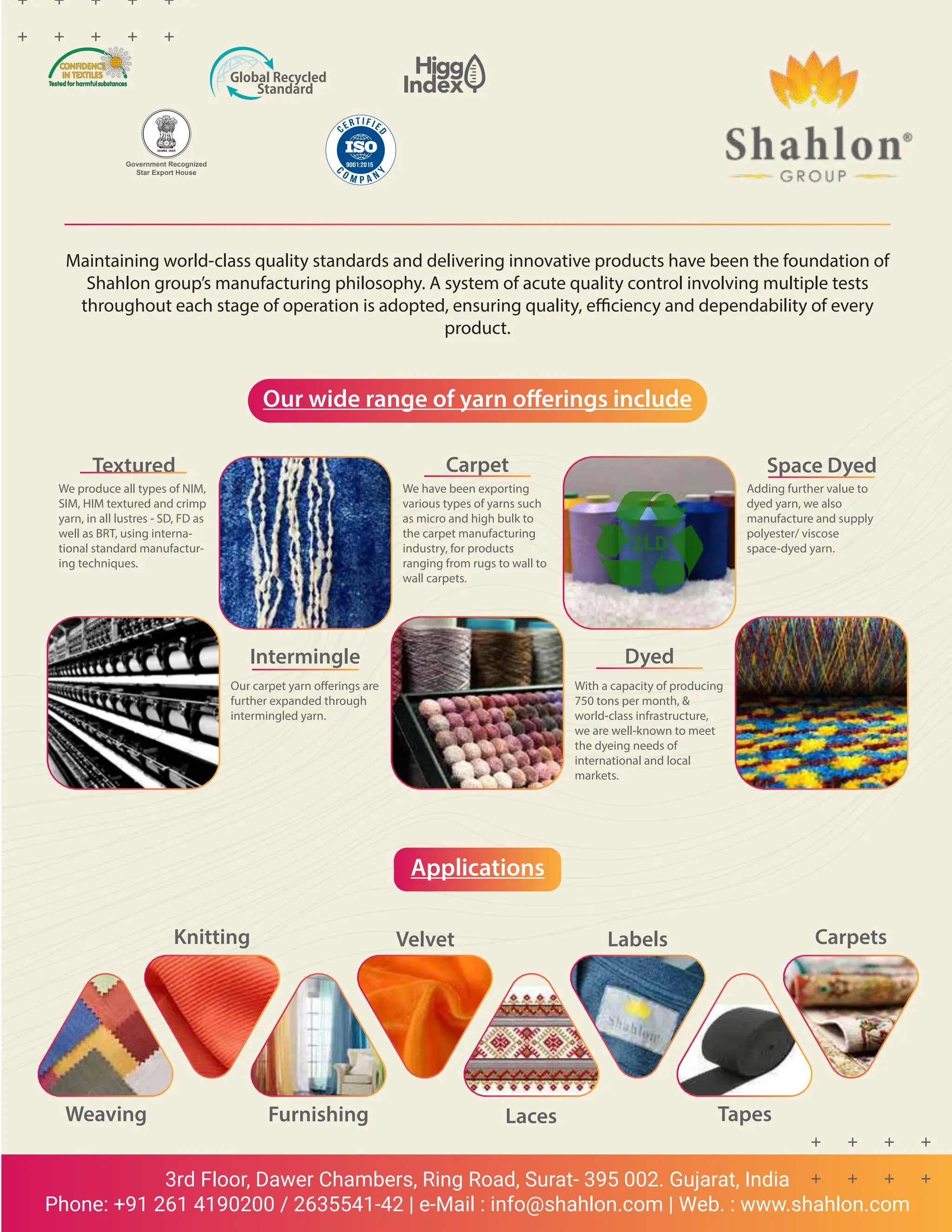 NOVEMBER 2022
www.textilevaluechain.in
54
3rd Floor, Dawer Chambers, Ring Road, Surat- 395 002. Gujarat, India
Phone: +91 261 4190200 / 2635541-42 | e-Mail : info@shahlon.com | Web. : www.shahlon.com
Maintaining world-class quality standards and delivering innovative products have been the foundation of
Shahlon group’s manufacturing philosophy. A system of acute quality control involving multiple tests
throughout each stage of operation is adopted, ensuring quality, efficiency and dependability of every
product.
Our wide range of yarn offerings include
Applications
Textured
We produce all types of NIM,
SIM, HIM textured and crimp
yarn, in all lustres - SD, FD as
well as BRT, using interna-
tional standard manufactur-
ing techniques.
Intermingle
Our carpet yarn offerings are
further expanded through
intermingled yarn.
Carpet
We have been exporting
various types of yarns such
as micro and high bulk to
the carpet manufacturing
industry, for products
ranging from rugs to wall to
wall carpets.
Dyed
With a capacity of producing
750 tons per month, 
world-class infrastructure,
we are well-known to meet
the dyeing needs of
international and local
markets.
Space Dyed
Adding further value to
dyed yarn, we also
manufacture and supply
polyester/ viscose
space-dyed yarn.
Weaving Furnishing Laces Tapes
Carpets
Labels
Velvet
Knitting
Government Recognized
Star Export House
 