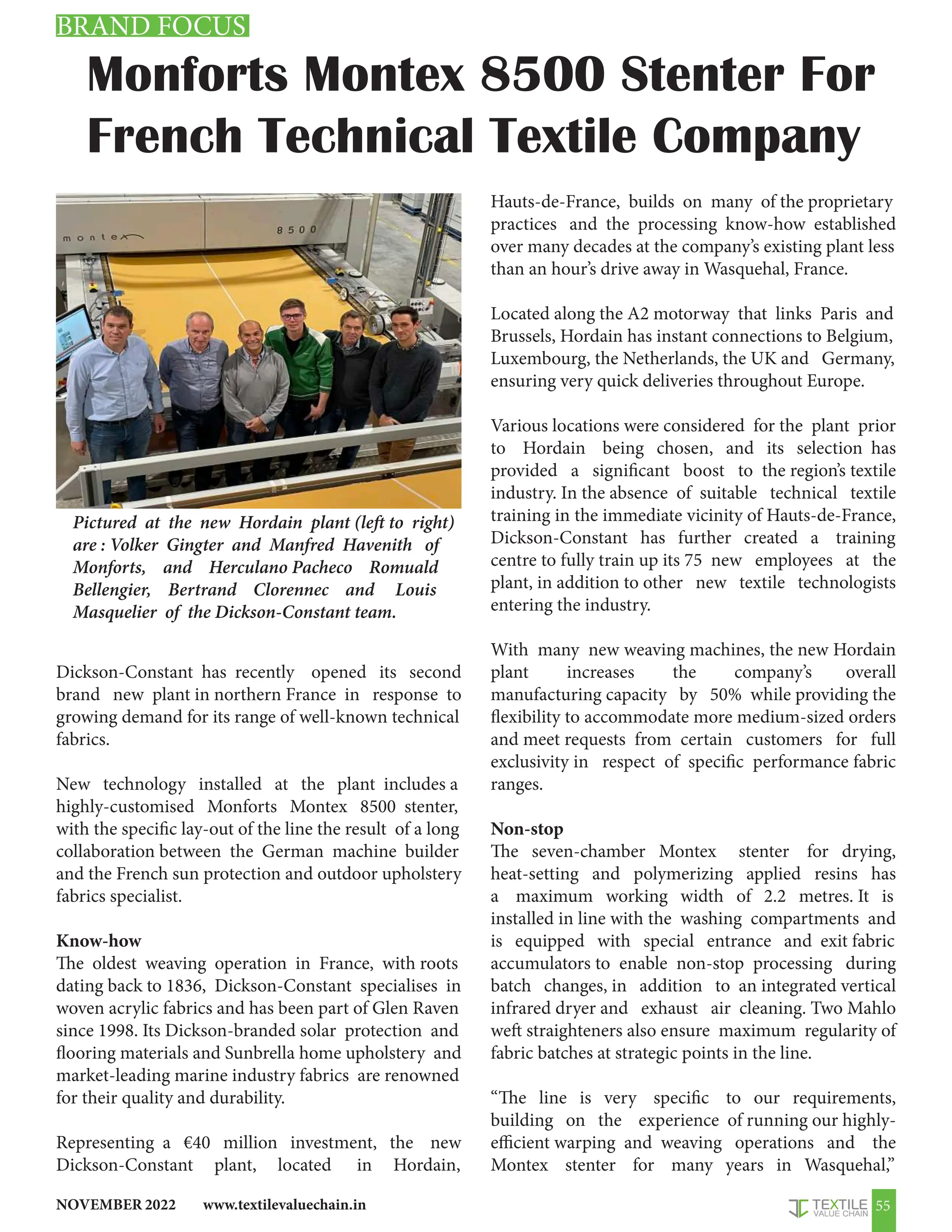 www.textilevaluechain.in
NOVEMBER 2022 55
Monforts Montex 8500 Stenter For
French Technical Textile Company
Dickson-Constant has recently opened its second
brand new plant in northern France in response to
growing demand for its range of well-known technical
fabrics.
New technology installed at the plant includes a
highly-customised Monforts Montex 8500 stenter,
with the specific lay-out of the line the result of a long
collaboration between the German machine builder
and the French sun protection and outdoor upholstery
fabrics specialist.
Know-how
The oldest weaving operation in France, with roots
dating back to 1836, Dickson-Constant specialises in
woven acrylic fabrics and has been part of Glen Raven
since 1998. Its Dickson-branded solar protection and
flooring materials and Sunbrella home upholstery and
market-leading marine industry fabrics are renowned
for their quality and durability.
Representing a €40 million investment, the new
Dickson-Constant plant, located in Hordain,
Hauts-de-France, builds on many of the proprietary
practices and the processing know-how established
over many decades at the company’s existing plant less
than an hour’s drive away in Wasquehal, France.
Located along the A2 motorway that links Paris and
Brussels, Hordain has instant connections to Belgium,
Luxembourg, the Netherlands, the UK and Germany,
ensuring very quick deliveries throughout Europe.
Various locations were considered for the plant prior
to Hordain being chosen, and its selection has
provided a significant boost to the region’s textile
industry. In the absence of suitable technical textile
training in the immediate vicinity of Hauts-de-France,
Dickson-Constant has further created a training
centre to fully train up its 75 new employees at the
plant, in addition to other new textile technologists
entering the industry.
With many new weaving machines, the new Hordain
plant increases the company’s overall
manufacturing capacity by 50% while providing the
flexibility to accommodate more medium-sized orders
and meet requests from certain customers for full
exclusivity in respect of specific performance fabric
ranges.
Non-stop
The seven-chamber Montex stenter for drying,
heat-setting and polymerizing applied resins has
a maximum working width of 2.2 metres. It is
installed in line with the washing compartments and
is equipped with special entrance and exit fabric
accumulators to enable non-stop processing during
batch changes, in addition to an integrated vertical
infrared dryer and exhaust air cleaning. Two Mahlo
weft straighteners also ensure maximum regularity of
fabric batches at strategic points in the line.
“The line is very specific to our requirements,
building on the experience of running our highly-
efficient warping and weaving operations and the
Montex stenter for many years in Wasquehal,”
Pictured at the new Hordain plant (left to right)
are : Volker Gingter and Manfred Havenith of
Monforts, and Herculano Pacheco Romuald
Bellengier, Bertrand Clorennec and Louis
Masquelier of the Dickson-Constant team.
BRAND FOCUS
 