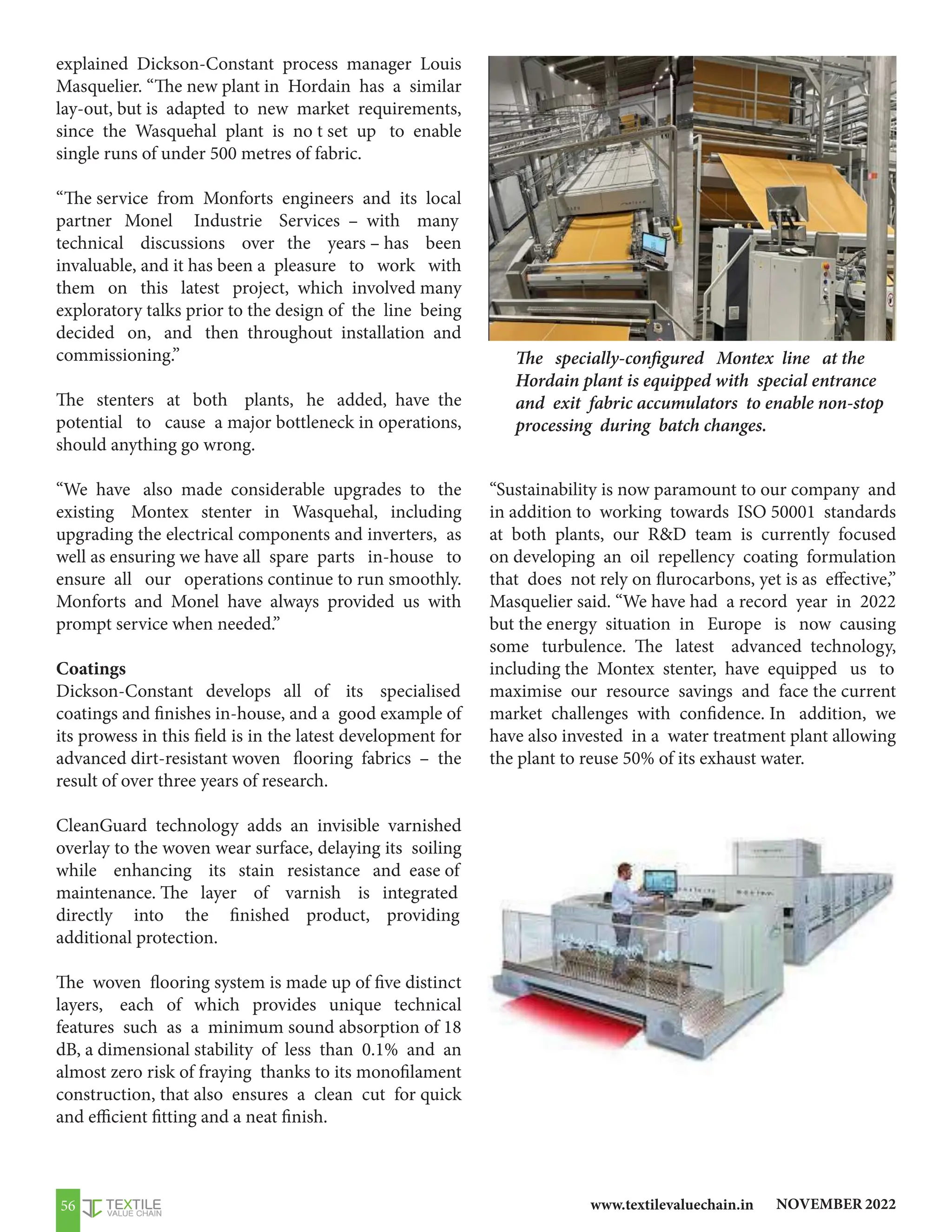 NOVEMBER 2022
www.textilevaluechain.in
56
explained Dickson-Constant process manager Louis
Masquelier. “The new plant in Hordain has a similar
lay-out, but is adapted to new market requirements,
since the Wasquehal plant is no t set up to enable
single runs of under 500 metres of fabric.
“The service from Monforts engineers and its local
partner Monel Industrie Services – with many
technical discussions over the years – has been
invaluable, and it has been a pleasure to work with
them on this latest project, which involved many
exploratory talks prior to the design of the line being
decided on, and then throughout installation and
commissioning.”
The stenters at both plants, he added, have the
potential to cause a major bottleneck in operations,
should anything go wrong.
“We have also made considerable upgrades to the
existing Montex stenter in Wasquehal, including
upgrading the electrical components and inverters, as
well as ensuring we have all spare parts in-house to
ensure all our operations continue to run smoothly.
Monforts and Monel have always provided us with
prompt service when needed.”
Coatings
Dickson-Constant develops all of its specialised
coatings and finishes in-house, and a good example of
its prowess in this field is in the latest development for
advanced dirt-resistant woven flooring fabrics – the
result of over three years of research.
CleanGuard technology adds an invisible varnished
overlay to the woven wear surface, delaying its soiling
while enhancing its stain resistance and ease of
maintenance. The layer of varnish is integrated
directly into the finished product, providing
additional protection.
The woven flooring system is made up of five distinct
layers, each of which provides unique technical
features such as a minimum sound absorption of 18
dB, a dimensional stability of less than 0.1% and an
almost zero risk of fraying thanks to its monofilament
construction, that also ensures a clean cut for quick
and efficient fitting and a neat finish.
“Sustainability is now paramount to our company and
in addition to working towards ISO 50001 standards
at both plants, our RD team is currently focused
on developing an oil repellency coating formulation
that does not rely on flurocarbons, yet is as effective,”
Masquelier said. “We have had a record year in 2022
but the energy situation in Europe is now causing
some turbulence. The latest advanced technology,
including the Montex stenter, have equipped us to
maximise our resource savings and face the current
market challenges with confidence. In addition, we
have also invested in a water treatment plant allowing
the plant to reuse 50% of its exhaust water.
The specially-configured Montex line at the
Hordain plant is equipped with special entrance
and exit fabric accumulators to enable non-stop
processing during batch changes.
 