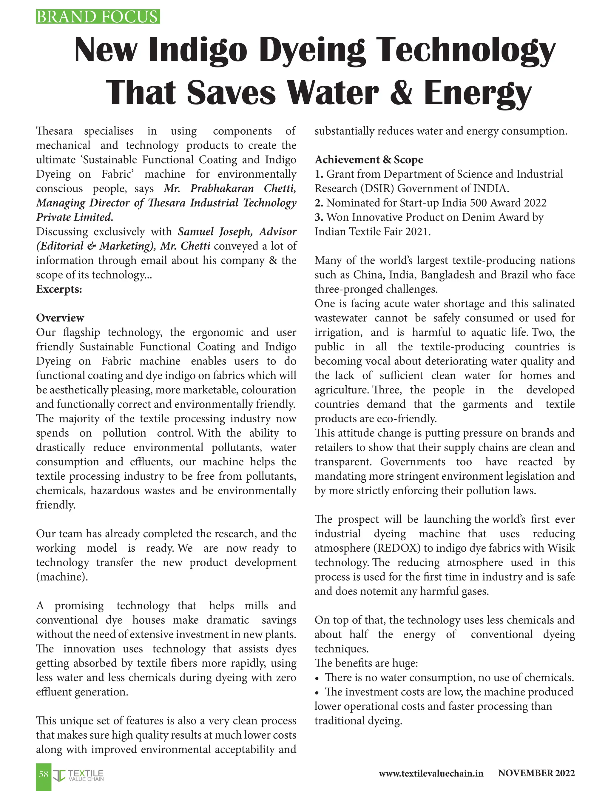 NOVEMBER 2022
www.textilevaluechain.in
58
New Indigo Dyeing Technology
That Saves Water  Energy
Thesara specialises in using components of
mechanical and technology products to create the
ultimate ‘Sustainable Functional Coating and Indigo
Dyeing on Fabric’ machine for environmentally
conscious people, says Mr. Prabhakaran Chetti,
Managing Director of Thesara Industrial Technology
Private Limited.
Discussing exclusively with Samuel Joseph, Advisor
(Editorial  Marketing), Mr. Chetti conveyed a lot of
information through email about his company  the
scope of its technology...
Excerpts:
Overview
Our flagship technology, the ergonomic and user
friendly Sustainable Functional Coating and Indigo
Dyeing on Fabric machine enables users to do
functional coating and dye indigo on fabrics which will
be aesthetically pleasing, more marketable, colouration
and functionally correct and environmentally friendly.
The majority of the textile processing industry now
spends on pollution control. With the ability to
drastically reduce environmental pollutants, water
consumption and effluents, our machine helps the
textile processing industry to be free from pollutants,
chemicals, hazardous wastes and be environmentally
friendly.
Our team has already completed the research, and the
working model is ready. We are now ready to
technology transfer the new product development
(machine).
A promising technology that helps mills and
conventional dye houses make dramatic savings
without the need of extensive investment in new plants.
The innovation uses technology that assists dyes
getting absorbed by textile fibers more rapidly, using
less water and less chemicals during dyeing with zero
effluent generation.
This unique set of features is also a very clean process
that makes sure high quality results at much lower costs
along with improved environmental acceptability and
substantially reduces water and energy consumption.
Achievement  Scope
1. Grant from Department of Science and Industrial
Research (DSIR) Government of INDIA.
2. Nominated for Start-up India 500 Award 2022
3. Won Innovative Product on Denim Award by
Indian Textile Fair 2021.
Many of the world’s largest textile-producing nations
such as China, India, Bangladesh and Brazil who face
three-pronged challenges.
One is facing acute water shortage and this salinated
wastewater cannot be safely consumed or used for
irrigation, and is harmful to aquatic life. Two, the
public in all the textile-producing countries is
becoming vocal about deteriorating water quality and
the lack of sufficient clean water for homes and
agriculture. Three, the people in the developed
countries demand that the garments and textile
products are eco-friendly.
This attitude change is putting pressure on brands and
retailers to show that their supply chains are clean and
transparent. Governments too have reacted by
mandating more stringent environment legislation and
by more strictly enforcing their pollution laws.
The prospect will be launching the world’s first ever
industrial dyeing machine that uses reducing
atmosphere (REDOX) to indigo dye fabrics with Wisik
technology. The reducing atmosphere used in this
process is used for the first time in industry and is safe
and does notemit any harmful gases.
On top of that, the technology uses less chemicals and
about half the energy of conventional dyeing
techniques.
The benefits are huge:
• There is no water consumption, no use of chemicals.
• The investment costs are low, the machine produced
lower operational costs and faster processing than
traditional dyeing.
BRAND FOCUS
 