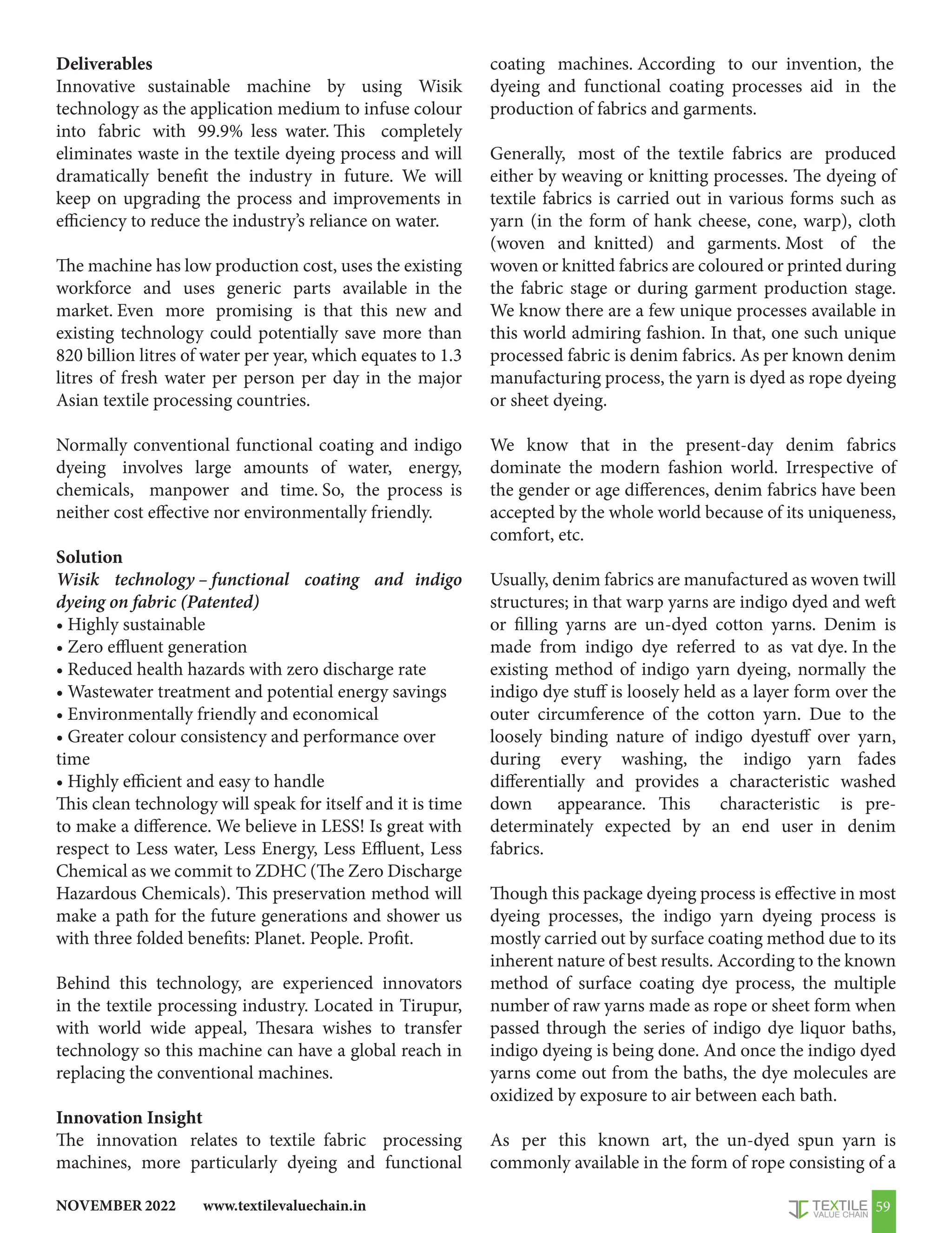 www.textilevaluechain.in
NOVEMBER 2022 59
Deliverables
Innovative sustainable machine by using Wisik
technology as the application medium to infuse colour
into fabric with 99.9% less water. This completely
eliminates waste in the textile dyeing process and will
dramatically benefit the industry in future. We will
keep on upgrading the process and improvements in
efficiency to reduce the industry’s reliance on water.
The machine has low production cost, uses the existing
workforce and uses generic parts available in the
market. Even more promising is that this new and
existing technology could potentially save more than
820 billion litres of water per year, which equates to 1.3
litres of fresh water per person per day in the major
Asian textile processing countries.
Normally conventional functional coating and indigo
dyeing involves large amounts of water, energy,
chemicals, manpower and time. So, the process is
neither cost effective nor environmentally friendly.
Solution
Wisik technology – functional coating and indigo
dyeing on fabric (Patented)
• Highly sustainable
• Zero effluent generation
• Reduced health hazards with zero discharge rate
• Wastewater treatment and potential energy savings
• Environmentally friendly and economical
• Greater colour consistency and performance over
time
• Highly efficient and easy to handle
This clean technology will speak for itself and it is time
to make a difference. We believe in LESS! Is great with
respect to Less water, Less Energy, Less Effluent, Less
Chemical as we commit to ZDHC (The Zero Discharge
Hazardous Chemicals). This preservation method will
make a path for the future generations and shower us
with three folded benefits: Planet. People. Profit.
Behind this technology, are experienced innovators
in the textile processing industry. Located in Tirupur,
with world wide appeal, Thesara wishes to transfer
technology so this machine can have a global reach in
replacing the conventional machines.
Innovation Insight
The innovation relates to textile fabric processing
machines, more particularly dyeing and functional
coating machines. According to our invention, the
dyeing and functional coating processes aid in the
production of fabrics and garments.
Generally, most of the textile fabrics are produced
either by weaving or knitting processes. The dyeing of
textile fabrics is carried out in various forms such as
yarn (in the form of hank cheese, cone, warp), cloth
(woven and knitted) and garments. Most of the
woven or knitted fabrics are coloured or printed during
the fabric stage or during garment production stage.
We know there are a few unique processes available in
this world admiring fashion. In that, one such unique
processed fabric is denim fabrics. As per known denim
manufacturing process, the yarn is dyed as rope dyeing
or sheet dyeing.
We know that in the present-day denim fabrics
dominate the modern fashion world. Irrespective of
the gender or age differences, denim fabrics have been
accepted by the whole world because of its uniqueness,
comfort, etc.
Usually, denim fabrics are manufactured as woven twill
structures; in that warp yarns are indigo dyed and weft
or filling yarns are un-dyed cotton yarns. Denim is
made from indigo dye referred to as vat dye. In the
existing method of indigo yarn dyeing, normally the
indigo dye stuff is loosely held as a layer form over the
outer circumference of the cotton yarn. Due to the
loosely binding nature of indigo dyestuff over yarn,
during every washing, the indigo yarn fades
differentially and provides a characteristic washed
down appearance. This characteristic is pre-
determinately expected by an end user in denim
fabrics.
Though this package dyeing process is effective in most
dyeing processes, the indigo yarn dyeing process is
mostly carried out by surface coating method due to its
inherent nature of best results. According to the known
method of surface coating dye process, the multiple
number of raw yarns made as rope or sheet form when
passed through the series of indigo dye liquor baths,
indigo dyeing is being done. And once the indigo dyed
yarns come out from the baths, the dye molecules are
oxidized by exposure to air between each bath.
As per this known art, the un-dyed spun yarn is
commonly available in the form of rope consisting of a
 