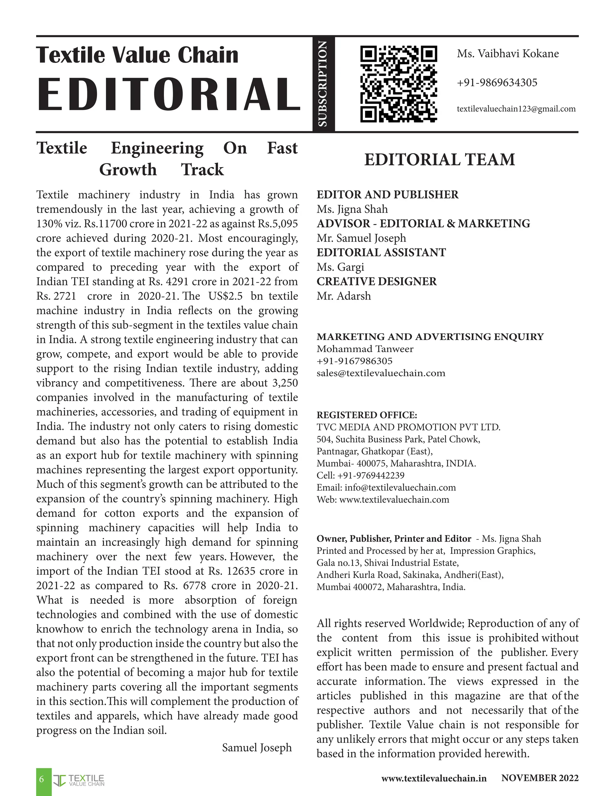 NOVEMBER 2022
www.textilevaluechain.in
6
Textile Engineering On Fast
Growth Track
Textile machinery industry in India has grown
tremendously in the last year, achieving a growth of
130% viz. Rs.11700 crore in 2021-22 as against Rs.5,095
crore achieved during 2020-21. Most encouragingly,
the export of textile machinery rose during the year as
compared to preceding year with the export of
Indian TEI standing at Rs. 4291 crore in 2021-22 from
Rs. 2721 crore in 2020-21. The US$2.5 bn textile
machine industry in India reflects on the growing
strength of this sub-segment in the textiles value chain
in India. A strong textile engineering industry that can
grow, compete, and export would be able to provide
support to the rising Indian textile industry, adding
vibrancy and competitiveness. There are about 3,250
companies involved in the manufacturing of textile
machineries, accessories, and trading of equipment in
India. The industry not only caters to rising domestic
demand but also has the potential to establish India
as an export hub for textile machinery with spinning
machines representing the largest export opportunity.
Much of this segment’s growth can be attributed to the
expansion of the country’s spinning machinery. High
demand for cotton exports and the expansion of
spinning machinery capacities will help India to
maintain an increasingly high demand for spinning
machinery over the next few years. However, the
import of the Indian TEI stood at Rs. 12635 crore in
2021-22 as compared to Rs. 6778 crore in 2020-21.
What is needed is more absorption of foreign
technologies and combined with the use of domestic
knowhow to enrich the technology arena in India, so
that not only production inside the country but also the
export front can be strengthened in the future. TEI has
also the potential of becoming a major hub for textile
machinery parts covering all the important segments
in this section.This will complement the production of
textiles and apparels, which have already made good
progress on the Indian soil.
Samuel Joseph
EDITORIAL TEAM
EDITOR AND PUBLISHER
Ms. Jigna Shah
ADVISOR - EDITORIAL  MARKETING
Mr. Samuel Joseph
EDITORIAL ASSISTANT
Ms. Gargi
CREATIVE DESIGNER
Mr. Adarsh
MARKETING AND ADVERTISING ENQUIRY
Mohammad Tanweer
+91-9167986305
sales@textilevaluechain.com
REGISTERED OFFICE:
TVC MEDIA AND PROMOTION PVT LTD.
504, Suchita Business Park, Patel Chowk,
Pantnagar, Ghatkopar (East),
Mumbai- 400075, Maharashtra, INDIA.
Cell: +91-9769442239
Email: info@textilevaluechain.com
Web: www.textilevaluechain.com
Owner, Publisher, Printer and Editor - Ms. Jigna Shah
Printed and Processed by her at, Impression Graphics,
Gala no.13, Shivai Industrial Estate,
Andheri Kurla Road, Sakinaka, Andheri(East),
Mumbai 400072, Maharashtra, India.
All rights reserved Worldwide; Reproduction of any of
the content from this issue is prohibited without
explicit written permission of the publisher. Every
effort has been made to ensure and present factual and
accurate information. The views expressed in the
articles published in this magazine are that of the
respective authors and not necessarily that of the
publisher. Textile Value chain is not responsible for
any unlikely errors that might occur or any steps taken
based in the information provided herewith.
Textile Value Chain
EDITORIAL
Ms. Vaibhavi Kokane
+91-9869634305
textilevaluechain123@gmail.com
SUBSCRIPTION
 