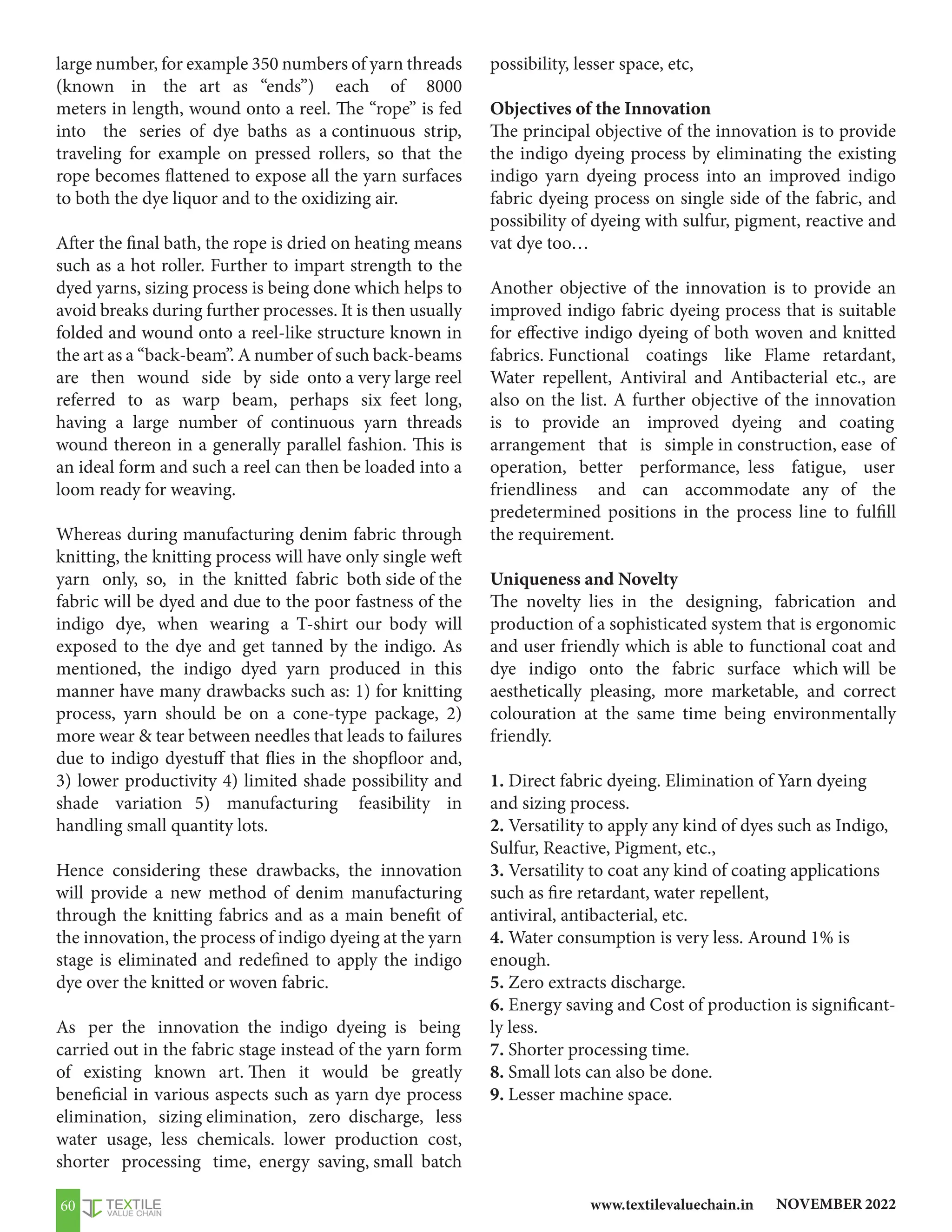 NOVEMBER 2022
www.textilevaluechain.in
60
large number, for example 350 numbers of yarn threads
(known in the art as “ends”) each of 8000
meters in length, wound onto a reel. The “rope” is fed
into the series of dye baths as a continuous strip,
traveling for example on pressed rollers, so that the
rope becomes flattened to expose all the yarn surfaces
to both the dye liquor and to the oxidizing air.
After the final bath, the rope is dried on heating means
such as a hot roller. Further to impart strength to the
dyed yarns, sizing process is being done which helps to
avoid breaks during further processes. It is then usually
folded and wound onto a reel-like structure known in
the art as a “back-beam”. A number of such back-beams
are then wound side by side onto a very large reel
referred to as warp beam, perhaps six feet long,
having a large number of continuous yarn threads
wound thereon in a generally parallel fashion. This is
an ideal form and such a reel can then be loaded into a
loom ready for weaving.
Whereas during manufacturing denim fabric through
knitting, the knitting process will have only single weft
yarn only, so, in the knitted fabric both side of the
fabric will be dyed and due to the poor fastness of the
indigo dye, when wearing a T-shirt our body will
exposed to the dye and get tanned by the indigo. As
mentioned, the indigo dyed yarn produced in this
manner have many drawbacks such as: 1) for knitting
process, yarn should be on a cone-type package, 2)
more wear  tear between needles that leads to failures
due to indigo dyestuff that flies in the shopfloor and,
3) lower productivity 4) limited shade possibility and
shade variation 5) manufacturing feasibility in
handling small quantity lots.
Hence considering these drawbacks, the innovation
will provide a new method of denim manufacturing
through the knitting fabrics and as a main benefit of
the innovation, the process of indigo dyeing at the yarn
stage is eliminated and redefined to apply the indigo
dye over the knitted or woven fabric.
As per the innovation the indigo dyeing is being
carried out in the fabric stage instead of the yarn form
of existing known art. Then it would be greatly
beneficial in various aspects such as yarn dye process
elimination, sizing elimination, zero discharge, less
water usage, less chemicals. lower production cost,
shorter processing time, energy saving, small batch
possibility, lesser space, etc,
Objectives of the Innovation
The principal objective of the innovation is to provide
the indigo dyeing process by eliminating the existing
indigo yarn dyeing process into an improved indigo
fabric dyeing process on single side of the fabric, and
possibility of dyeing with sulfur, pigment, reactive and
vat dye too…
Another objective of the innovation is to provide an
improved indigo fabric dyeing process that is suitable
for effective indigo dyeing of both woven and knitted
fabrics. Functional coatings like Flame retardant,
Water repellent, Antiviral and Antibacterial etc., are
also on the list. A further objective of the innovation
is to provide an improved dyeing and coating
arrangement that is simple in construction, ease of
operation, better performance, less fatigue, user
friendliness and can accommodate any of the
predetermined positions in the process line to fulfill
the requirement.
Uniqueness and Novelty
The novelty lies in the designing, fabrication and
production of a sophisticated system that is ergonomic
and user friendly which is able to functional coat and
dye indigo onto the fabric surface which will be
aesthetically pleasing, more marketable, and correct
colouration at the same time being environmentally
friendly.
1. Direct fabric dyeing. Elimination of Yarn dyeing
and sizing process.
2. Versatility to apply any kind of dyes such as Indigo,
Sulfur, Reactive, Pigment, etc.,
3. Versatility to coat any kind of coating applications
such as fire retardant, water repellent,
antiviral, antibacterial, etc.
4. Water consumption is very less. Around 1% is
enough.
5. Zero extracts discharge.
6. Energy saving and Cost of production is significant-
ly less.
7. Shorter processing time.
8. Small lots can also be done.
9. Lesser machine space.
 