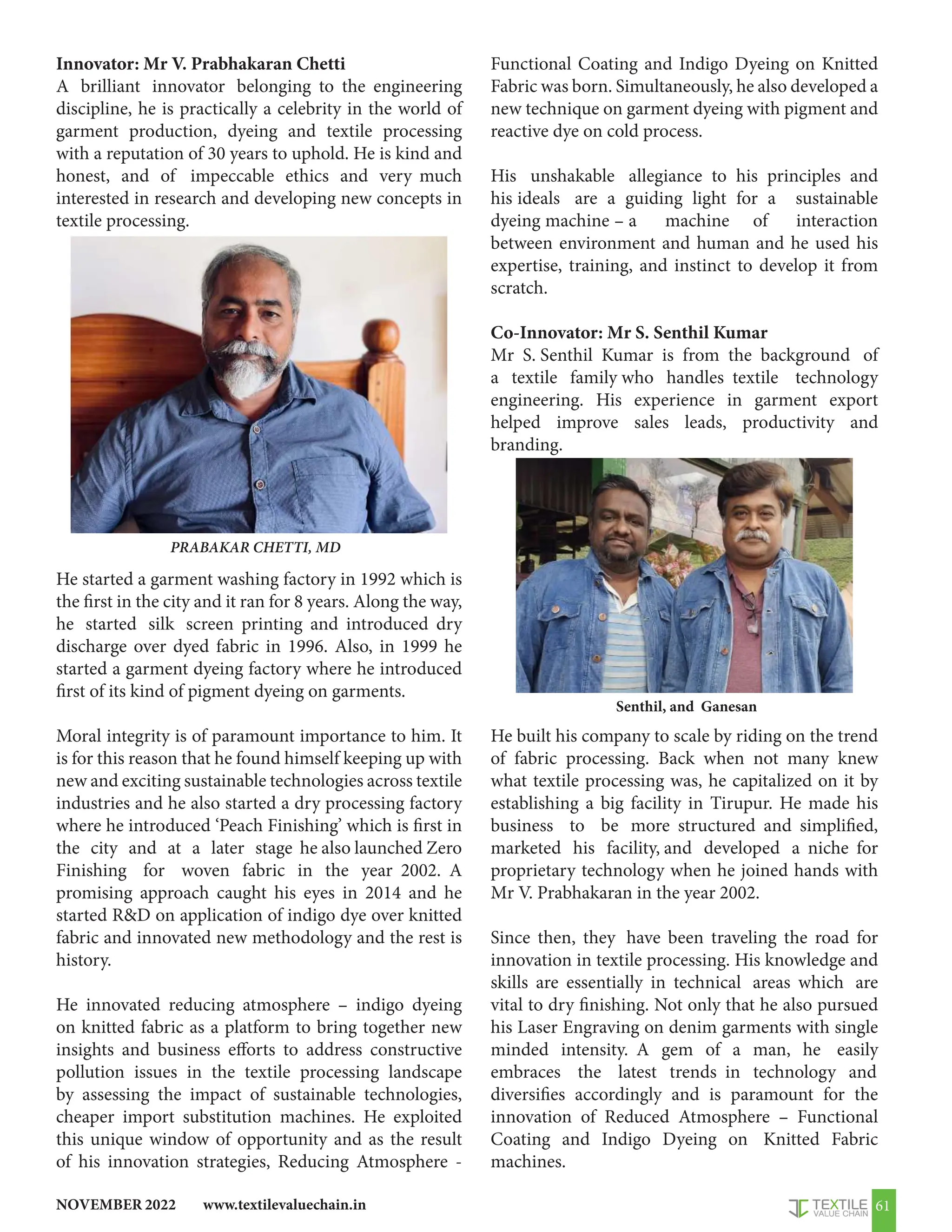 www.textilevaluechain.in
NOVEMBER 2022 61
Innovator: Mr V. Prabhakaran Chetti
A brilliant innovator belonging to the engineering
discipline, he is practically a celebrity in the world of
garment production, dyeing and textile processing
with a reputation of 30 years to uphold. He is kind and
honest, and of impeccable ethics and very much
interested in research and developing new concepts in
textile processing.
He started a garment washing factory in 1992 which is
the first in the city and it ran for 8 years. Along the way,
he started silk screen printing and introduced dry
discharge over dyed fabric in 1996. Also, in 1999 he
started a garment dyeing factory where he introduced
first of its kind of pigment dyeing on garments.
Moral integrity is of paramount importance to him. It
is for this reason that he found himself keeping up with
new and exciting sustainable technologies across textile
industries and he also started a dry processing factory
where he introduced ‘Peach Finishing’ which is first in
the city and at a later stage he also launched Zero
Finishing for woven fabric in the year 2002. A
promising approach caught his eyes in 2014 and he
started RD on application of indigo dye over knitted
fabric and innovated new methodology and the rest is
history.
He innovated reducing atmosphere – indigo dyeing
on knitted fabric as a platform to bring together new
insights and business efforts to address constructive
pollution issues in the textile processing landscape
by assessing the impact of sustainable technologies,
cheaper import substitution machines. He exploited
this unique window of opportunity and as the result
of his innovation strategies, Reducing Atmosphere -
Functional Coating and Indigo Dyeing on Knitted
Fabric was born. Simultaneously, he also developed a
new technique on garment dyeing with pigment and
reactive dye on cold process.
His unshakable allegiance to his principles and
his ideals are a guiding light for a sustainable
dyeing machine – a machine of interaction
between environment and human and he used his
expertise, training, and instinct to develop it from
scratch.
Co-Innovator: Mr S. Senthil Kumar
Mr S. Senthil Kumar is from the background of
a textile family who handles textile technology
engineering. His experience in garment export
helped improve sales leads, productivity and
branding.
He built his company to scale by riding on the trend
of fabric processing. Back when not many knew
what textile processing was, he capitalized on it by
establishing a big facility in Tirupur. He made his
business to be more structured and simplified,
marketed his facility, and developed a niche for
proprietary technology when he joined hands with
Mr V. Prabhakaran in the year 2002.
Since then, they have been traveling the road for
innovation in textile processing. His knowledge and
skills are essentially in technical areas which are
vital to dry finishing. Not only that he also pursued
his Laser Engraving on denim garments with single
minded intensity. A gem of a man, he easily
embraces the latest trends in technology and
diversifies accordingly and is paramount for the
innovation of Reduced Atmosphere – Functional
Coating and Indigo Dyeing on Knitted Fabric
machines.
PRABAKAR CHETTI, MD
Senthil, and Ganesan
 