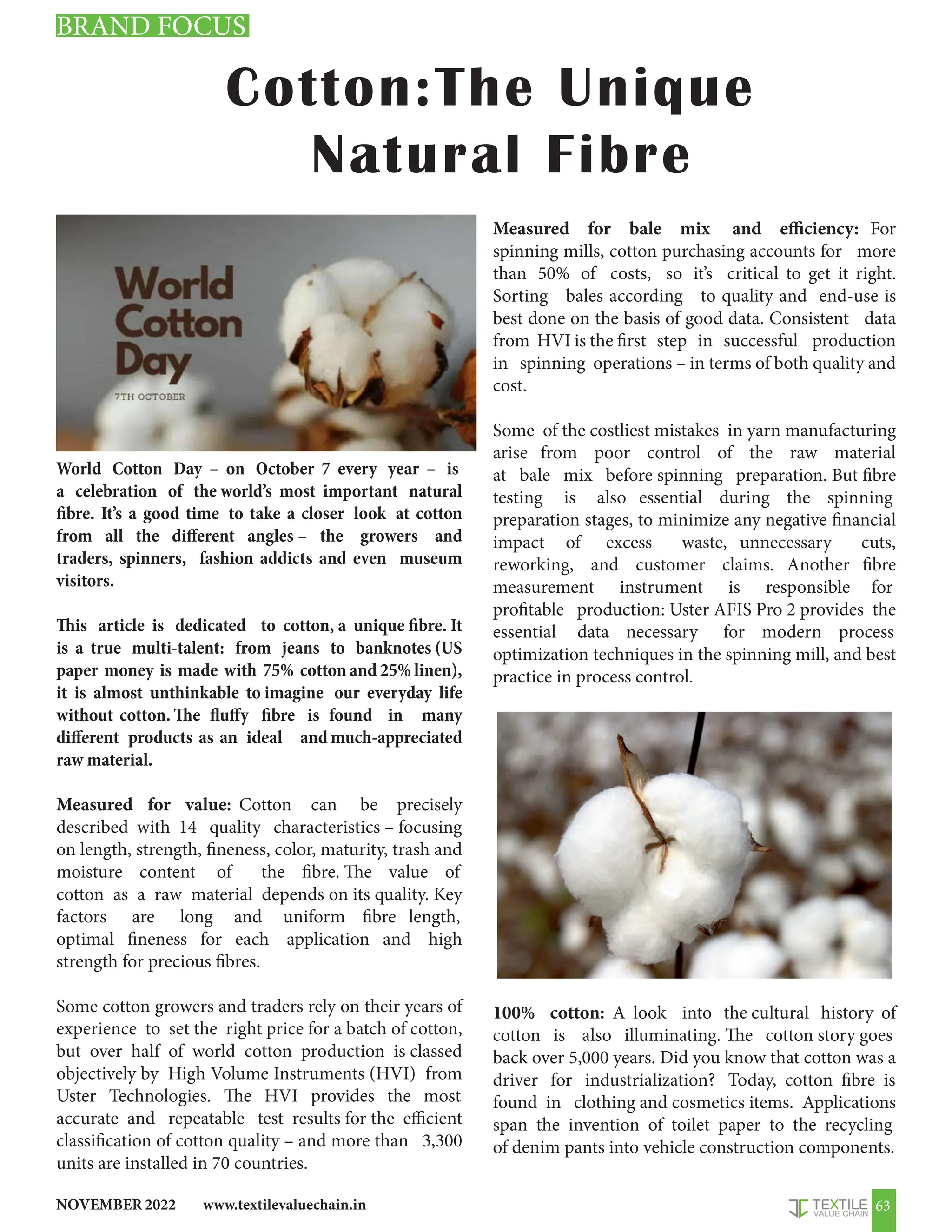 www.textilevaluechain.in
NOVEMBER 2022 63
Cotton:The Unique
Natural Fibre
World Cotton Day – on October 7 every year – is
a celebration of the world’s most important natural
fibre. It’s a good time to take a closer look at cotton
from all the different angles – the growers and
traders, spinners, fashion addicts and even museum
visitors.
This article is dedicated to cotton, a unique fibre. It
is a true multi-talent: from jeans to banknotes (US
paper money is made with 75% cotton and 25% linen),
it is almost unthinkable to imagine our everyday life
without cotton. The fluffy fibre is found in many
different products as an ideal and much-appreciated
raw material.
Measured for value: Cotton can be precisely
described with 14 quality characteristics – focusing
on length, strength, fineness, color, maturity, trash and
moisture content of the fibre. The value of
cotton as a raw material depends on its quality. Key
factors are long and uniform fibre length,
optimal fineness for each application and high
strength for precious fibres.
Some cotton growers and traders rely on their years of
experience to set the right price for a batch of cotton,
but over half of world cotton production is classed
objectively by High Volume Instruments (HVI) from
Uster Technologies. The HVI provides the most
accurate and repeatable test results for the efficient
classification of cotton quality – and more than 3,300
units are installed in 70 countries.
Measured for bale mix and efficiency: For
spinning mills, cotton purchasing accounts for more
than 50% of costs, so it’s critical to get it right.
Sorting bales according to quality and end-use is
best done on the basis of good data. Consistent data
from HVI is the first step in successful production
in spinning operations – in terms of both quality and
cost.
Some of the costliest mistakes in yarn manufacturing
arise from poor control of the raw material
at bale mix before spinning preparation. But fibre
testing is also essential during the spinning
preparation stages, to minimize any negative financial
impact of excess waste, unnecessary cuts,
reworking, and customer claims. Another fibre
measurement instrument is responsible for
profitable production: Uster AFIS Pro 2 provides the
essential data necessary for modern process
optimization techniques in the spinning mill, and best
practice in process control.
100% cotton: A look into the cultural history of
cotton is also illuminating. The cotton story goes
back over 5,000 years. Did you know that cotton was a
driver for industrialization? Today, cotton fibre is
found in clothing and cosmetics items. Applications
span the invention of toilet paper to the recycling
of denim pants into vehicle construction components.
BRAND FOCUS
 