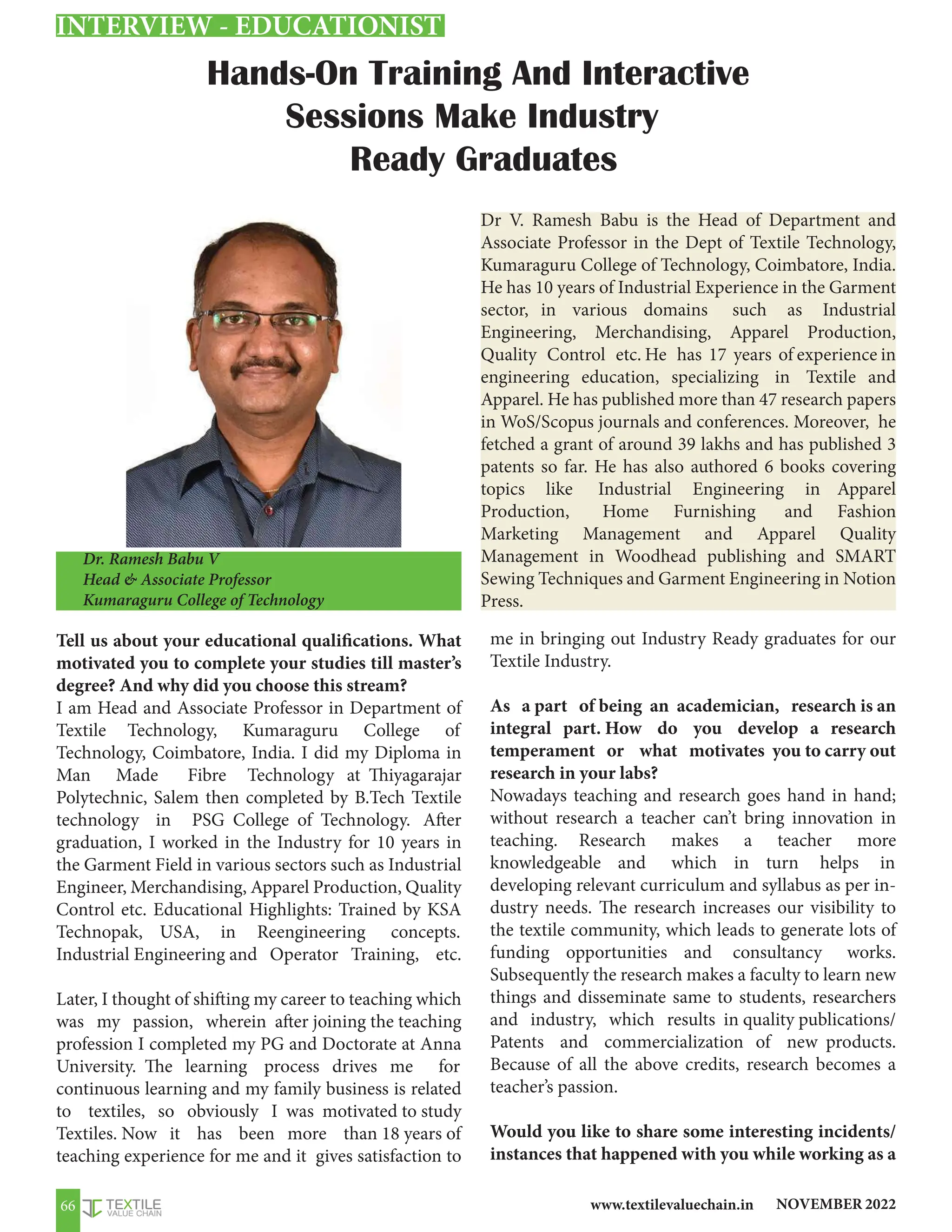 NOVEMBER 2022
www.textilevaluechain.in
66
Hands-On Training And Interactive
Sessions Make Industry
Ready Graduates
Dr. Ramesh Babu V
Head  Associate Professor
Kumaraguru College of Technology
Tell us about your educational qualifications. What
motivated you to complete your studies till master’s
degree? And why did you choose this stream?
I am Head and Associate Professor in Department of
Textile Technology, Kumaraguru College of
Technology, Coimbatore, India. I did my Diploma in
Man Made Fibre Technology at Thiyagarajar
Polytechnic, Salem then completed by B.Tech Textile
technology in PSG College of Technology. After
graduation, I worked in the Industry for 10 years in
the Garment Field in various sectors such as Industrial
Engineer, Merchandising, Apparel Production, Quality
Control etc. Educational Highlights: Trained by KSA
Technopak, USA, in Reengineering concepts.
Industrial Engineering and Operator Training, etc.
Later, I thought of shifting my career to teaching which
was my passion, wherein after joining the teaching
profession I completed my PG and Doctorate at Anna
University. The learning process drives me for
continuous learning and my family business is related
to textiles, so obviously I was motivated to study
Textiles. Now it has been more than 18 years of
teaching experience for me and it gives satisfaction to
me in bringing out Industry Ready graduates for our
Textile Industry.
As a part of being an academician, research is an
integral part. How do you develop a research
temperament or what motivates you to carry out
research in your labs?
Nowadays teaching and research goes hand in hand;
without research a teacher can’t bring innovation in
teaching. Research makes a teacher more
knowledgeable and which in turn helps in
developing relevant curriculum and syllabus as per in-
dustry needs. The research increases our visibility to
the textile community, which leads to generate lots of
funding opportunities and consultancy works.
Subsequently the research makes a faculty to learn new
things and disseminate same to students, researchers
and industry, which results in quality publications/
Patents and commercialization of new products.
Because of all the above credits, research becomes a
teacher’s passion.
Would you like to share some interesting incidents/
instances that happened with you while working as a
INTERVIEW - EDUCATIONIST
Dr V. Ramesh Babu is the Head of Department and
Associate Professor in the Dept of Textile Technology,
Kumaraguru College of Technology, Coimbatore, India.
He has 10 years of Industrial Experience in the Garment
sector, in various domains such as Industrial
Engineering, Merchandising, Apparel Production,
Quality Control etc. He has 17 years of experience in
engineering education, specializing in Textile and
Apparel. He has published more than 47 research papers
in WoS/Scopus journals and conferences. Moreover, he
fetched a grant of around 39 lakhs and has published 3
patents so far. He has also authored 6 books covering
topics like Industrial Engineering in Apparel
Production, Home Furnishing and Fashion
Marketing Management and Apparel Quality
Management in Woodhead publishing and SMART
Sewing Techniques and Garment Engineering in Notion
Press.
 