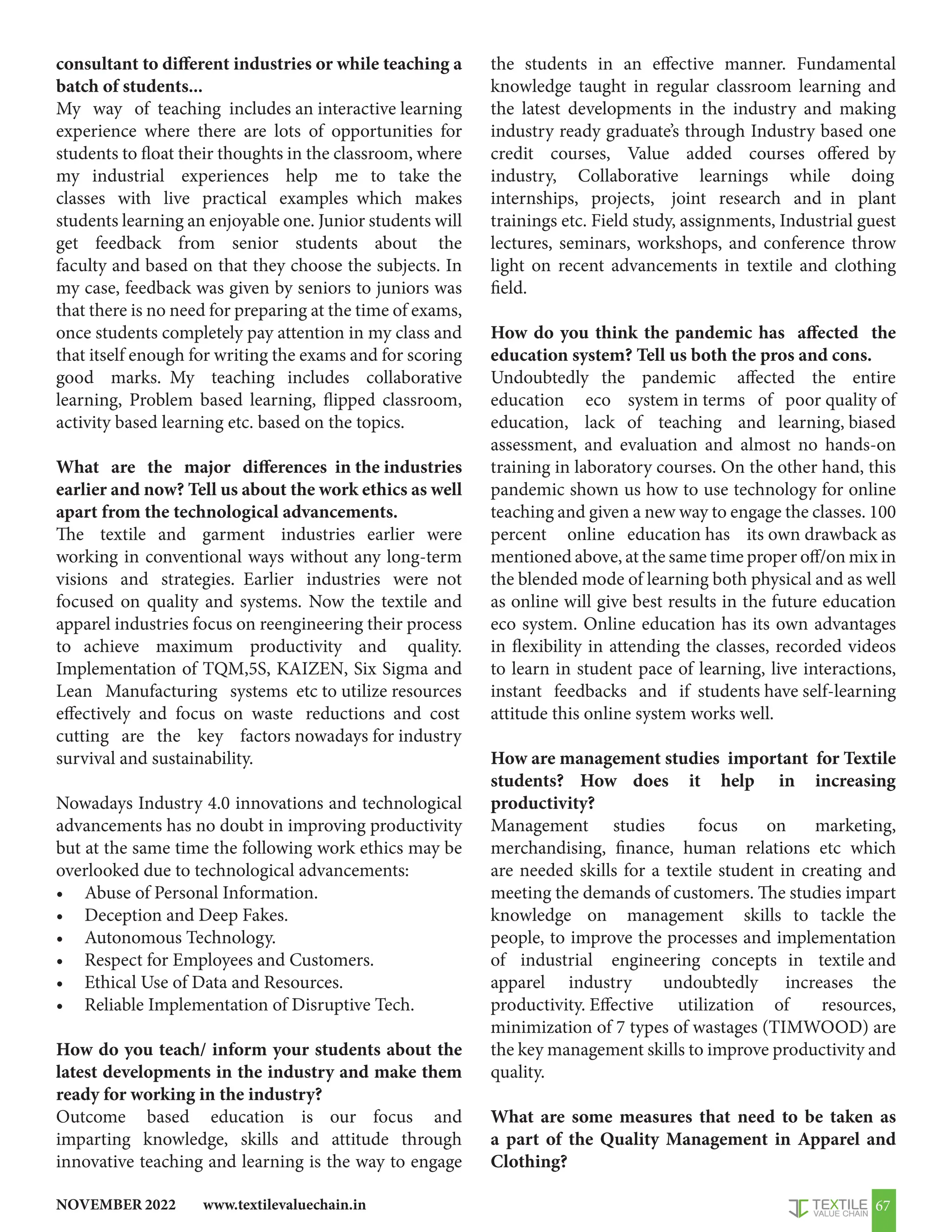 www.textilevaluechain.in
NOVEMBER 2022 67
consultant to different industries or while teaching a
batch of students...
My way of teaching includes an interactive learning
experience where there are lots of opportunities for
students to float their thoughts in the classroom, where
my industrial experiences help me to take the
classes with live practical examples which makes
students learning an enjoyable one. Junior students will
get feedback from senior students about the
faculty and based on that they choose the subjects. In
my case, feedback was given by seniors to juniors was
that there is no need for preparing at the time of exams,
once students completely pay attention in my class and
that itself enough for writing the exams and for scoring
good marks. My teaching includes collaborative
learning, Problem based learning, flipped classroom,
activity based learning etc. based on the topics.
What are the major differences in the industries
earlier and now? Tell us about the work ethics as well
apart from the technological advancements.
The textile and garment industries earlier were
working in conventional ways without any long-term
visions and strategies. Earlier industries were not
focused on quality and systems. Now the textile and
apparel industries focus on reengineering their process
to achieve maximum productivity and quality.
Implementation of TQM,5S, KAIZEN, Six Sigma and
Lean Manufacturing systems etc to utilize resources
effectively and focus on waste reductions and cost
cutting are the key factors nowadays for industry
survival and sustainability.
Nowadays Industry 4.0 innovations and technological
advancements has no doubt in improving productivity
but at the same time the following work ethics may be
overlooked due to technological advancements:
• Abuse of Personal Information.
• Deception and Deep Fakes.
• Autonomous Technology.
• Respect for Employees and Customers.
• Ethical Use of Data and Resources.
• Reliable Implementation of Disruptive Tech.
How do you teach/ inform your students about the
latest developments in the industry and make them
ready for working in the industry?
Outcome based education is our focus and
imparting knowledge, skills and attitude through
innovative teaching and learning is the way to engage
the students in an effective manner. Fundamental
knowledge taught in regular classroom learning and
the latest developments in the industry and making
industry ready graduate’s through Industry based one
credit courses, Value added courses offered by
industry, Collaborative learnings while doing
internships, projects, joint research and in plant
trainings etc. Field study, assignments, Industrial guest
lectures, seminars, workshops, and conference throw
light on recent advancements in textile and clothing
field.
How do you think the pandemic has affected the
education system? Tell us both the pros and cons.
Undoubtedly the pandemic affected the entire
education eco system in terms of poor quality of
education, lack of teaching and learning, biased
assessment, and evaluation and almost no hands-on
training in laboratory courses. On the other hand, this
pandemic shown us how to use technology for online
teaching and given a new way to engage the classes. 100
percent online education has its own drawback as
mentioned above, at the same time proper off/on mix in
the blended mode of learning both physical and as well
as online will give best results in the future education
eco system. Online education has its own advantages
in flexibility in attending the classes, recorded videos
to learn in student pace of learning, live interactions,
instant feedbacks and if students have self-learning
attitude this online system works well.
How are management studies important for Textile
students? How does it help in increasing
productivity?
Management studies focus on marketing,
merchandising, finance, human relations etc which
are needed skills for a textile student in creating and
meeting the demands of customers. The studies impart
knowledge on management skills to tackle the
people, to improve the processes and implementation
of industrial engineering concepts in textile and
apparel industry undoubtedly increases the
productivity. Effective utilization of resources,
minimization of 7 types of wastages (TIMWOOD) are
the key management skills to improve productivity and
quality.
What are some measures that need to be taken as
a part of the Quality Management in Apparel and
Clothing?
 